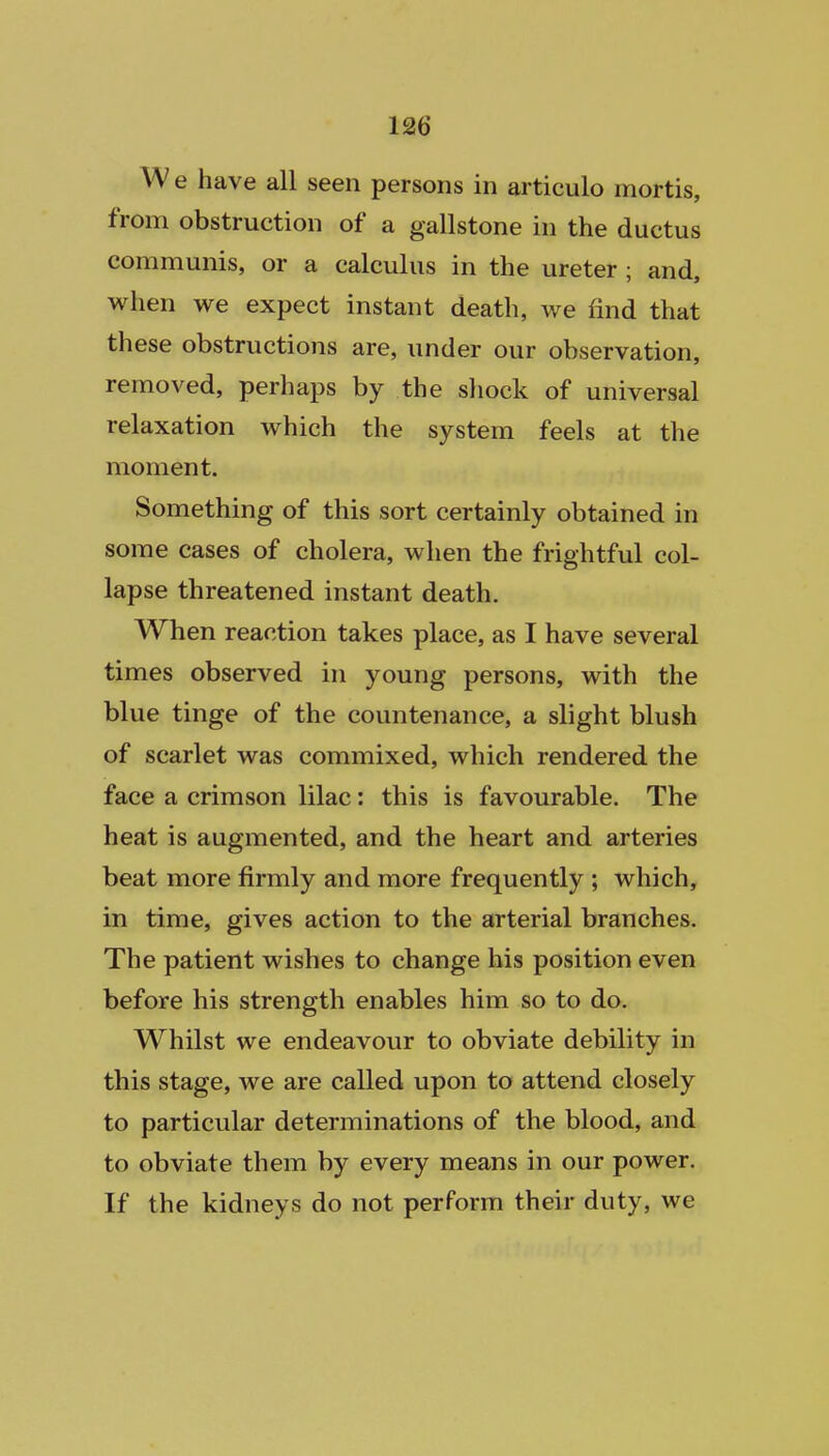 We have all seen persons in articulo mortis, from obstruction of a gallstone in the ductus communis, or a calculus in the ureter ; and, when we expect instant death, we find that these obstructions are, under our observation, removed, perhaps by the shock of universal relaxation which the system feels at the moment. Something of this sort certainly obtained in some cases of cholera, when the frightful col- lapse threatened instant death. When reaction takes place, as I have several times observed in young persons, with the blue tinge of the countenance, a slight blush of scarlet was commixed, which rendered the face a crimson lilac: this is favourable. The heat is augmented, and the heart and arteries beat more firmly and more frequently ; which, in time, gives action to the arterial branches. The patient wishes to change his position even before his strength enables him so to do. Whilst we endeavour to obviate debility in this stage, we are called upon to attend closely to particular determinations of the blood, and to obviate them by every means in our power. If the kidneys do not perform their duty, we