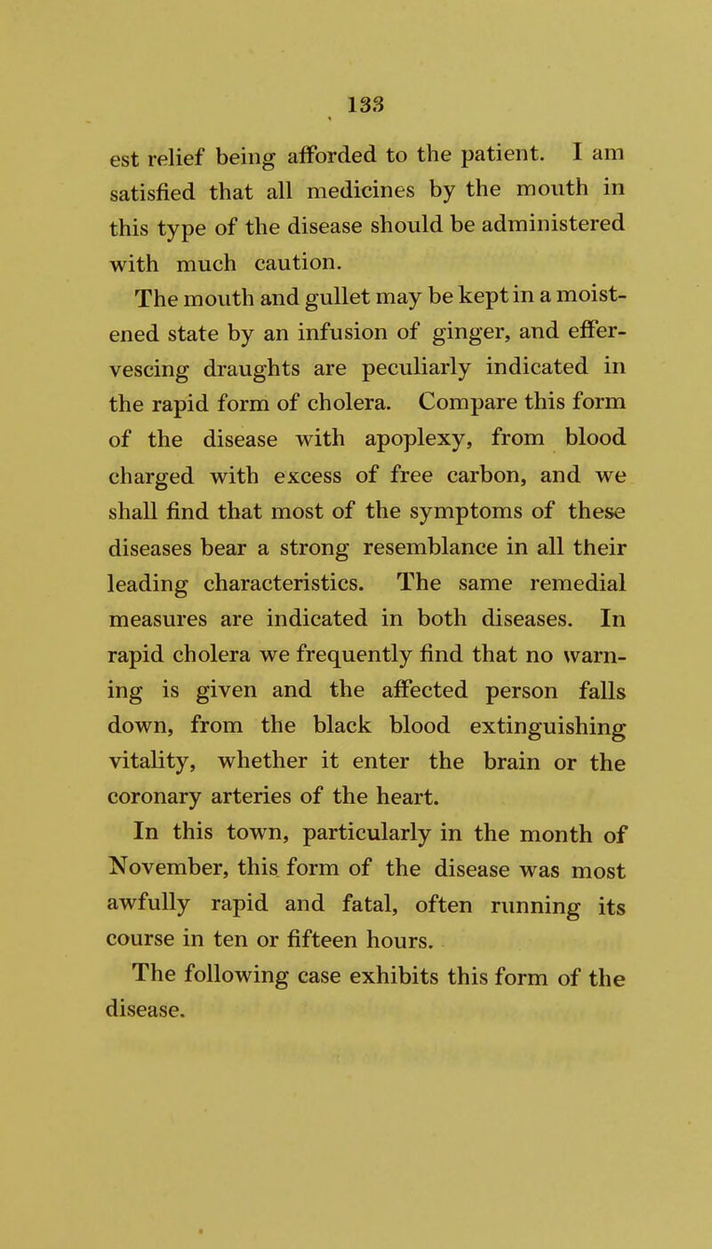 est relief being afforded to the patient. I am satisfied that all medicines by the mouth in this type of the disease should be administered with much caution. The mouth and gullet may be kept in a moist- ened state by an infusion of ginger, and effer- vescing draughts are peculiarly indicated in the rapid form of cholera. Compare this form of the disease with apoplexy, from blood charged with excess of free carbon, and we shall find that most of the symptoms of these diseases bear a strong resemblance in all their leading characteristics. The same remedial measures are indicated in both diseases. In rapid cholera we frequently find that no warn- ing is given and the affected person falls down, from the black blood extinguishing vitality, whether it enter the brain or the coronary arteries of the heart. In this town, particularly in the month of November, this form of the disease was most awfully rapid and fatal, often running its course in ten or fifteen hours. The following case exhibits this form of the disease.