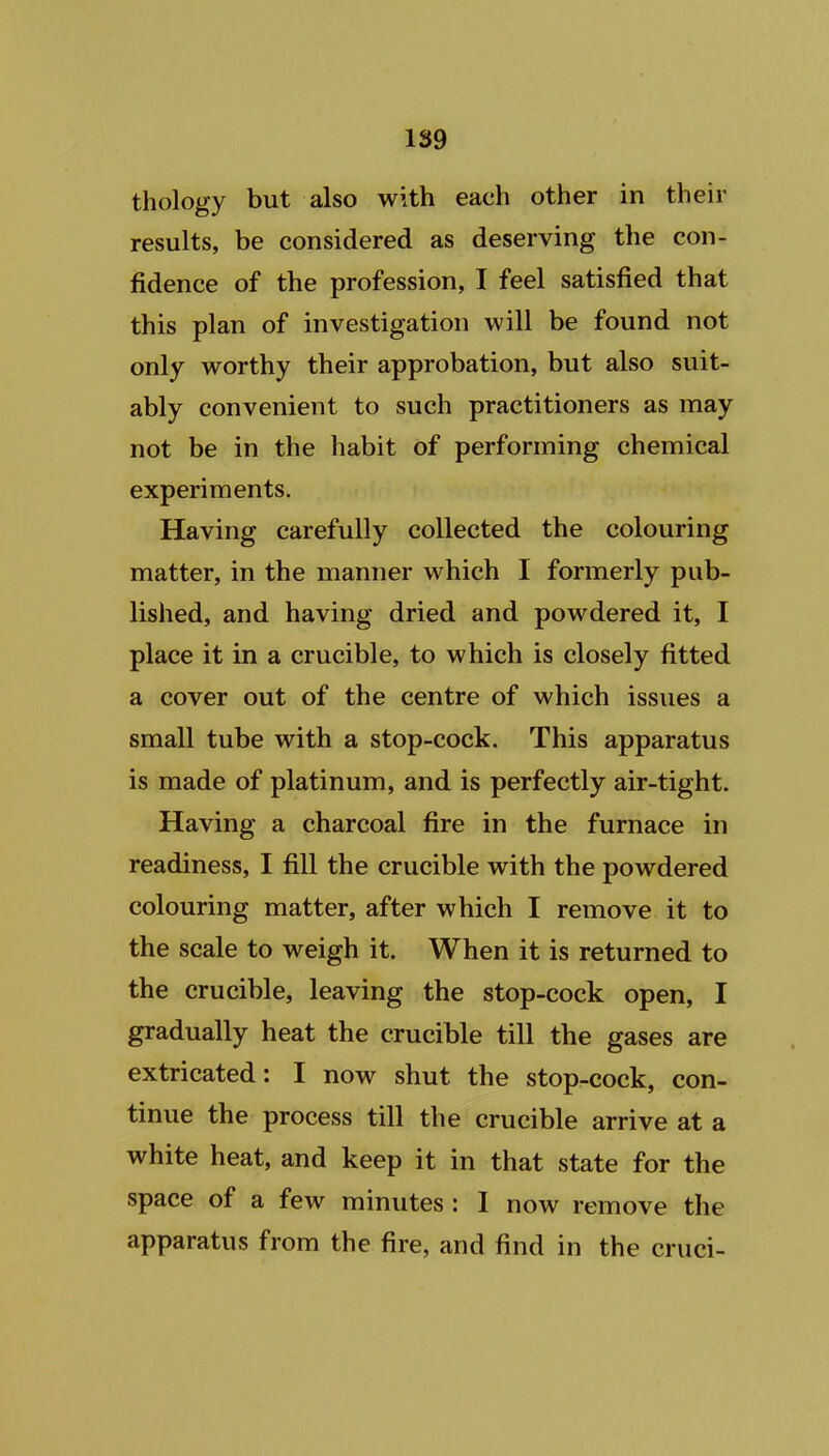 thology but also with each other in their results, be considered as deserving the con- fidence of the profession, I feel satisfied that this plan of investigation will be found not only worthy their approbation, but also suit- ably convenient to such practitioners as may not be in the habit of performing chemical experiments. Having carefully collected the colouring matter, in the manner which I formerly pub- lished, and having dried and powdered it, I place it in a crucible, to which is closely fitted a cover out of the centre of which issues a small tube with a stop-cock. This apparatus is made of platinum, and is perfectly air-tight. Having a charcoal fire in the furnace in readiness, I fill the crucible with the powdered colouring matter, after which I remove it to the scale to weigh it. When it is returned to the crucible, leaving the stop-cock open, I gradually heat the crucible till the gases are extricated: I now shut the stop-cock, con- tinue the process till the crucible arrive at a white heat, and keep it in that state for the space of a few minutes: I now remove the apparatus from the fire, and find in the cruci-