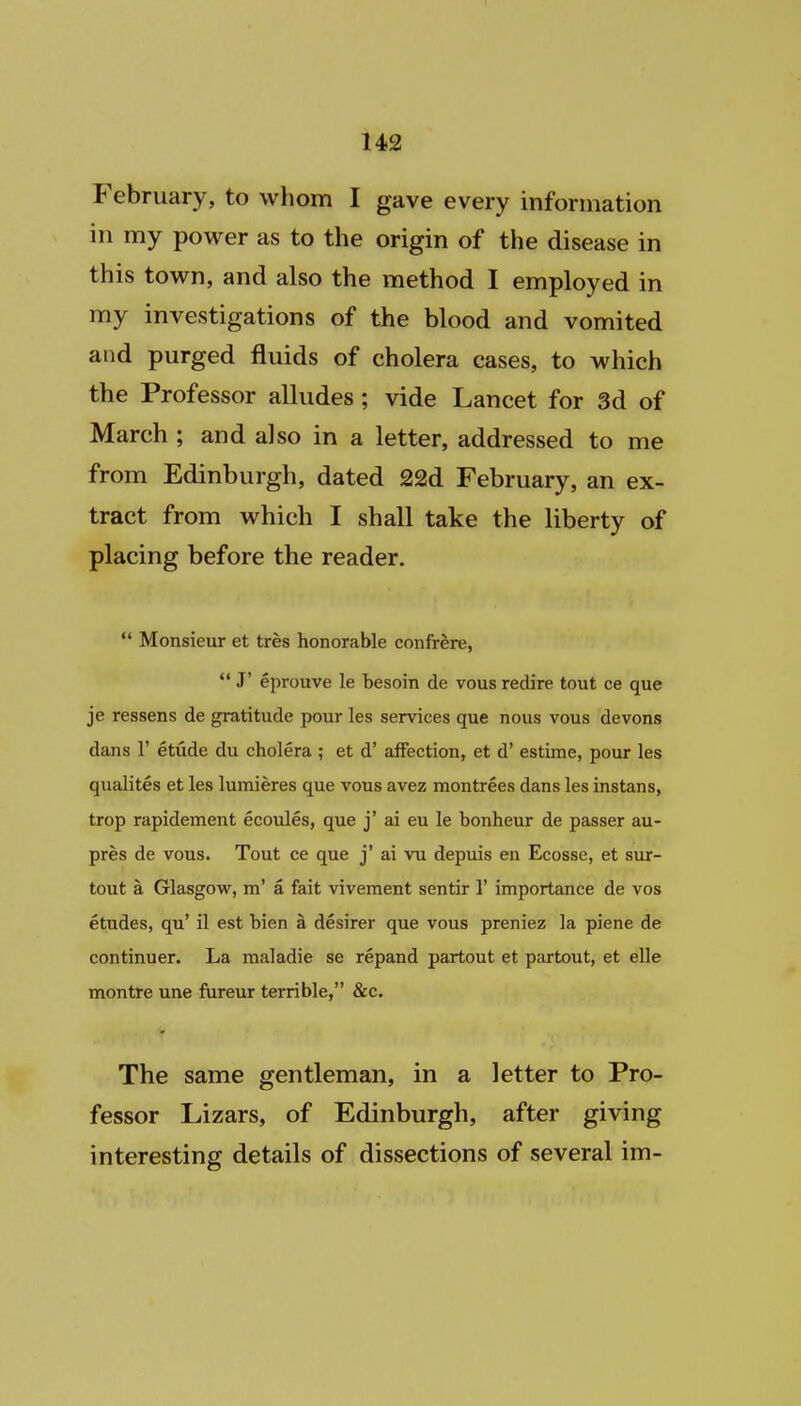 February, to whom I gave every information in my power as to the origin of the disease in this town, and also the method I employed in my investigations of the blood and vomited and purged fluids of cholera cases, to which the Professor alludes ; vide Lancet for 3d of March ; and also in a letter, addressed to me from Edinburgh, dated 22d February, an ex- tract from which I shall take the liberty of placing before the reader.  Monsieur et tres honorable confr&re, J' eprouve le besoin de vous redire tout ce que je ressens de gratitude pour les services que nous vous devons dans r etude du cholera ; et d' affection, et d' estime, pour les qualites et les lumieres que vous avez montrees dans les instans, trop rapidement ecoules, que j' ai eu le bonheur de passer au- pres de vous. Tout ce que j' ai vu depuis en Ecosse, et sur- tout a Glasgow, m' a fait viveraent sentir 1' importance de vos etudes, qu' il est hien a desirer que vous preniez la piene de continuer. La maladie se repand partout et partout, et elle montre une fureur terrible, &c. The same gentleman, in a letter to Pro- fessor Lizars, of Edinburgh, after giving interesting details of dissections of several im-