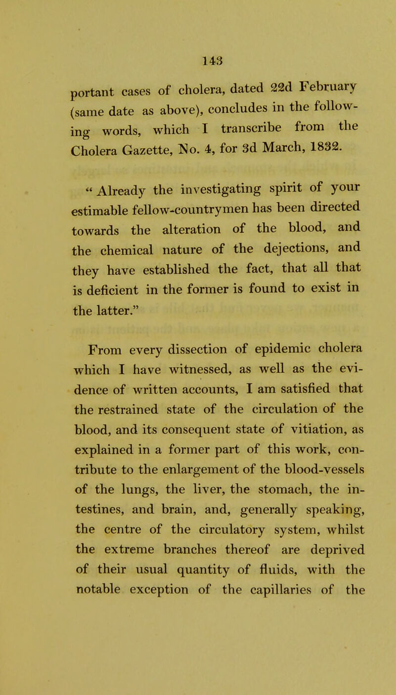 portant cases of cholera, dated 22d February (same date as above), concludes in the follow- ing words, which I transcribe from the Cholera Gazette, ^o. 4, for 3d March, 1832. Already the investigating spirit of your estimable fellow-countrymen has been directed towards the alteration of the blood, and the chemical nature of the dejections, and they have established the fact, that all that is deficient in the former is found to exist in the latter. From every dissection of epidemic cholera which I have witnessed, as well as the evi- dence of written accounts, I am satisfied that the restrained state of the circulation of the blood, and its consequent state of vitiation, as explained in a former part of this work, con- tribute to the enlargement of the blood-vessels of the lungs, the liver, the stomach, the in- testines, and brain, and, generally speaking, the centre of the circulatory system, whilst the extreme branches thereof are deprived of their usual quantity of fluids, with the notable exception of the capillaries of the