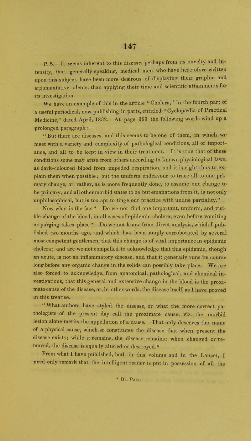 p. S.—It seems inherent to this disease, perhaps from its novelty and in- tensity, that, generally speaking, medical men who have heretofore written upon this subject, have been more desirous of displaying their graphic and argumentative talents, than applying their time and scientific attainments for its investigation. We have an example of this in the article Cholera, in the fourth part of a useful periodical, now publishing in parts, entitled  Cyclopaedia of Practical Medicine, dated April, 1832. At page 393 the following words wind up a prolonged paragraph:—  But there are diseases, and this seems to be one of them, in which we meet with a variety and complexity of pathological conditions, all of import- ance, and all to be kept in view in their treatment. It is true that of these conditions some may arise from others according to known physiological laws, as dark-coloured blood from impeded respiration, and it is right thus to ex- plain them when possible; but the uniform endeavour to trace all to one pri^ mary change, or rather, as is more frequently done, to assume one change to be primary, and all other morbid states to be but emanations from it, is not only unphilosophical, but is too apt to tinge our practice with undue partiality. Now what is the fact ? Do we not find one important, uniform, and visi- ble change of the blood, in all oases of epidemic cholera, even before vomiting or purging takes place ? Do we not know from direct analysis, which I pub- lished two months ago, and which has been amply corroborated by several most competent gentlemen, that this change is of vital importance in epidemic cholera; and are we not compelled to acknowledge that this epidemic, though an acute, is not an inflammatory disease, and that it generally runs its course long before any organic change in the solids can possibly take place. We are also forced to acknowledge, from anatomical, pathological, and chemical in- vestigations, that this general and extensive change in the blood is the proxi- mate cause of the disease, or, in other words, the disease itself, as I have proved in this treatise.  What authors have styled the disease, or what the more correct pa- thologists of the present day call the proximate cause, viz. the morbid lesion alone merits the appellation of a cause. That only deserves the name of a physical cause, which so constitutes the disease that when present the disease exists; while it remains, the disease remains; when changed or Te- moved, the disease is equally altered or destroyed.* From what I have published, both in this volume and in the Lancet, I need only remark that the intelligent reader is put in possession of all the * Dr. Parr.