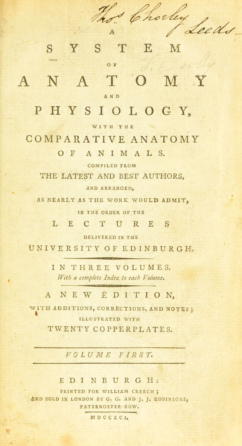 SYSTEM O F ANATOMY AND PHYSIOLOGY, WITH THE COMPARATIVE ANATOMY OF ANIMALS. COMPILED FROM THE LATEST AND BEST AUTHORS, AND ARRANGED, AS NEARLY AS THE WORK WOULD ADMIT, IN THE ORDER OF THE LECTURES DELIVERED IN THE UNIVERSITY OF EDINBURGH. IN THREE VOLUMES, With a complete Index to each Volume. A NE'W EDITION, W^ITH ADDITIONS, CORRECTIONS, AND NOTES ILLUSTRATED WITH TWENTY COPPERPLATES. VOLUME FIRST. EDI NBURGH; PRINTED FOR WILLIAM CREECH ; AND SOLD IN LONDON BY G. G. AND J. J. ROBINSONS, PATERNOSTER-ROW. —^ K D C C X C I,