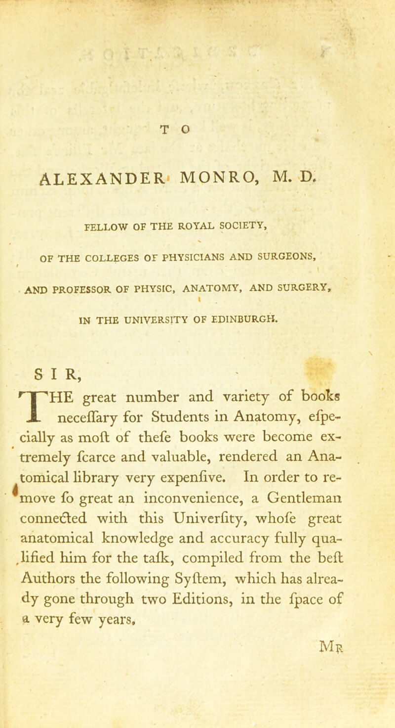 ALEXANDER* MONRO, M. «D. FELLOW OF THE ROYAL SOCIETY, OF THE COLLEGES OF PHYSICIANS AND SURGEONS, ' . AND PROFESSOR OF PHYSIC, ANATOMY, AND SURGERY, I IN THE UNIVERSITY OF EDINBURGH. SIR, ^np'HE great number and variety of books X neceflary for Students in Anatomy, efpe- cially as moft of tbefe books were become ex- tremely fcarce and valuable, rendered an Ana- tomical library very expenfive. In order to re- ^move fo great an inconvenience, a Gentleman conneiEled with this Univerfity, whofe great anatomical knowledge and accuracy fully qua- ,lified him for the talk, compiled from the bell Authors the following Syllem, which has alrea- dy gone through two Editions, in the Ipace of a very few years.