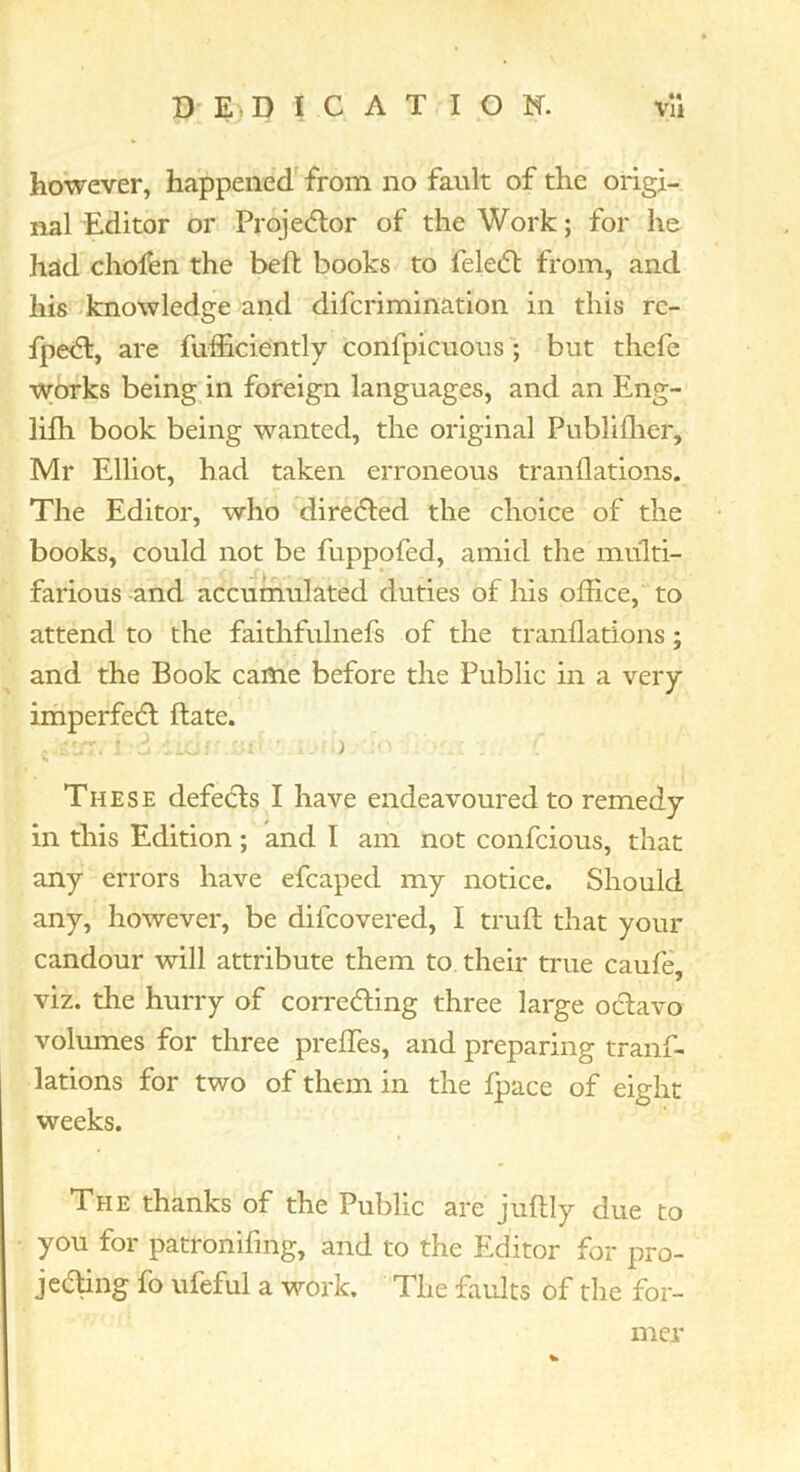 however, happened^ from no fault of the origi- nal Editor or Projecflor of the Work; for he had cholfen the beft books to feleifl: from, and his knowledge and difcrimination in this rc- fpe<5l, are fufficiently confpicuousbut thefc works being in foreign languages, and an Eng- lifh book being wanted, the original Publiflier, Mr Elliot, had taken erroneous tranflations. The Editor, who direcfled the choice of the books, could not be fuppofed, amid the multi- farious and accumulated duties of his office, to attend to the faithfulnefs of the tranflations; and the Book came before the Public in a very imperfedl ftate. These defeats I have endeavoured to remedy in this Edition; and I am not confcious, that any errors have efcaped my notice. Should any, however, be difcovered, I truft that your candour will attribute them to. their true caufe viz. the hurry of correcting three large oclavo volumes for three preflTes, and preparing tranf- lations for two of them in the fpace of eight weeks. The thanks of the Public are juftly due to you for patronifing, and to the Elditor for pro- jecting fo ufeful a work. The faults of the for- mer