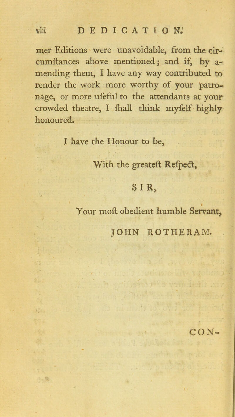 mer Editions were unavoidable, from the cir- cumftances above mentioned; and if, by a- mending them, I have any way contributed to render the work more worthy of your patro- nage, or more ufeful to the attendants at your crowded theatre, I fliall think myfelf highly honoured. I have the Honour to be, With the greateft Relpecl, SIR, j ' I Your moft obedient humble Servant, JOHN ROTHERAM. . CON-