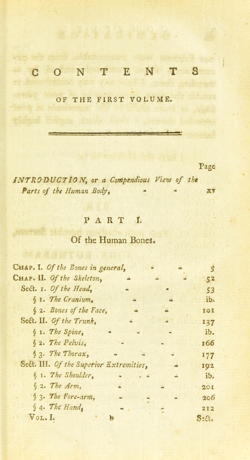 CONTENTS 1 OF THE FIRST VOLUME. - —I———ii—4b—» Page JNTRODUCTIO N't or a Conipendious View of the Parts of the Human Body^ - - xv P A R T t Of the Human Bones. Chap. I. Of the Bones in general^ Chap. II. Of the Skeleton^ - Se£t. I. Of the Head., § I. The Cranium, § 2. Bones of the Face, - Seft. II. Of the Trunk, • § 1. The Spine, • § 2. The Pelvis, § 3. The Thorax, Seft. HI. Of the Superior Extremities, § 1. 7he Shoulder, - . . § 2. The Arm, ^ § 3, The Fore-arm, J 4. The Hand^ VoL. I. • b 5 -52 53 ib. loi 137 ib. 166 177 192 ib. 201 206 212 S:a.