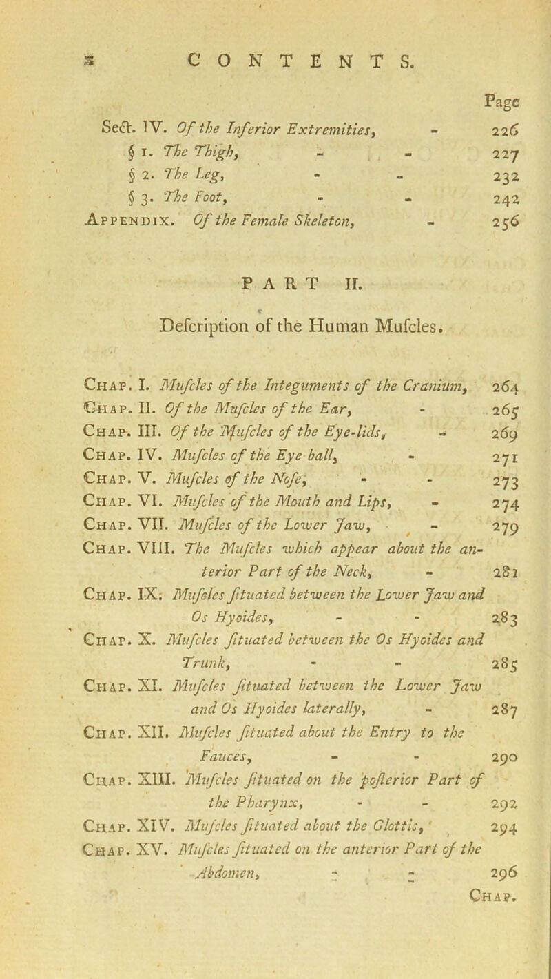 Page Se^V. IV. Of the Inferior ExtremitieSy - “i'll* § I. The Thigh, - , - 227 § 2. The Leg, - _ 232 § 3. The Foot, - - 242 Appendix. Of the Female Skeleton, - 256 P, A R T ir. Defeription of the Human Mufcles. Chap. I. Mufcles of the Integuments of the Cranium, 264 Ghap. II. Of the Mufcles of the Ear, - 265 Chap^. III. Of the 'Bfufcles of the Eye-lids, - 269 Chap. IV. Mufcles of the Eye ball, - 271 Chap. V. Mufcles of the Nofe‘, - 273 Chap. VI. Mufcles of the Mouth and Lips, - 274 Chap. VII. Mufcles of the Lower Jaw, ^ - 279 Chap. VIII. The Mufcles which appear about the an- terior Part of the Neck, - 2S1 Chap. IX; Mufsles fituated between the Lower Jaw and Os Hyoides, - - 2,83 Chap. X. Mtfcles ftuated between the Os Hyoides and Trunk, - - 285 Chap. XL Mufcles ftuated between the Lower Jaw and Os Hyoides laterally, - 287 Chap. XII. Mufcles fituated about the Entry to the i Fauces, - - 290 Chap. Xlll. 'Mufcles fituated on the poferior Part of the Pharynx, - - 292 Chap. XIV. Mufcles fituated about the Glottis,' ^ 294 Chap. XV. Mufcles ftuated on the anterior Part of the Abdomen, z z ^9^ Chap.