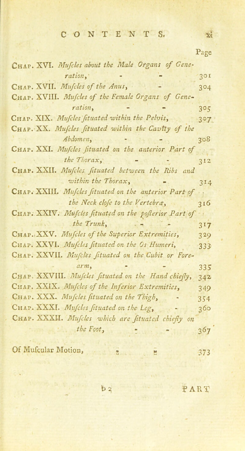 Page Chap. XVI. Mufcles about the Male Organs of Gene- rat ion 301 Chap. XVII. Mufcles of the Anus, - 304 Chap. XVIII. Mufcles of the Female Organs of Gene- ration, - - 305 Chap. XIX. Mufcles ftuated within the Pelvis, 307 Chap. XX. Mufcles fituated within the Cavtly of the Abdomen, - - 308 Chap. XXI. Mufcles fituated on the anterior Part of , the Thorax, - - 312 Chap. XXII. Mufcles fituated between the Ribs and within the Thorax, - 314 Chap. XXIII. Mufcles fituated on the anterior Part of r the Neck clofe to the Vertebrce, 316 ■ ! Chap. XXFV. Mufcles ftuated on the poferior .Part of ■ ; the Trunk, . Chap.iXXV. Mufcles of the Superior Extremities, 329 Chap. XXVI. Mufcles fituated on the Os Humeri, 333 Chap. XXVII. Mufcles fituated on the Cubit or Fore- arm, - - 335 Chap. XXVIII. Mufcles fituated on the Hand chiefy, 342. Chap. XXIX. Mufcles of the Inferior Extremities, 349 Chap. XXX. Mufcles fituated on the Thigh, - 354 Chap. XXXI. Mufcles fituated on the Leg, - 360 Chap. XXXII. Mufcles which arc ftuated chiefy on the Foot, « - 367 * Of Mufcular Motion, • » 373