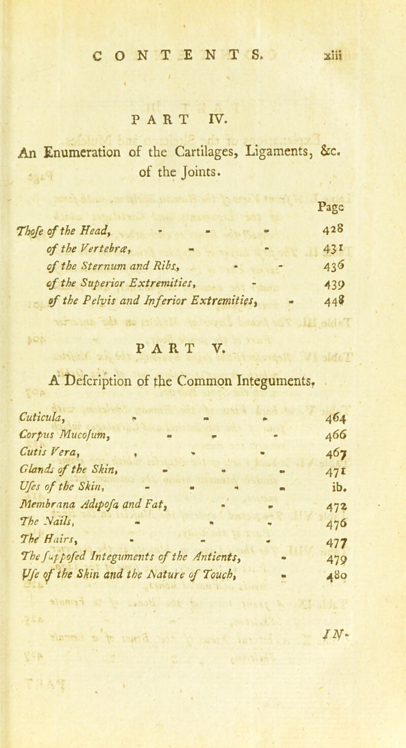 I % ♦ PART IV. An Enumeration of the Cartilages, Ligaments, &c, . , of the Joints. Page of the Heady • - - of the Vertebra, - - 43 ^ of the Sternum and Ribs., • - 43^ of the Superior Extremities, - 43 c; of the Pelvis and Inferior Extremities, - 448 PART V. , A t)efcrlption of the Common IntegumentSf Cuticula, » - ► 464 Corpus Mucofum, - * • 466 Cutis Vera, , . • 467 Glands of the Skin, - • - 471 Ufes of the Skin, - - , , ib, Membrana Adipofa and Fat, •' . 472 The yails, - » , 4^6 The Hairs, - - » 4-77 fuppofed Integuments of the Antients, - 479 ^ the Mature of Touch, - 480 /iV-