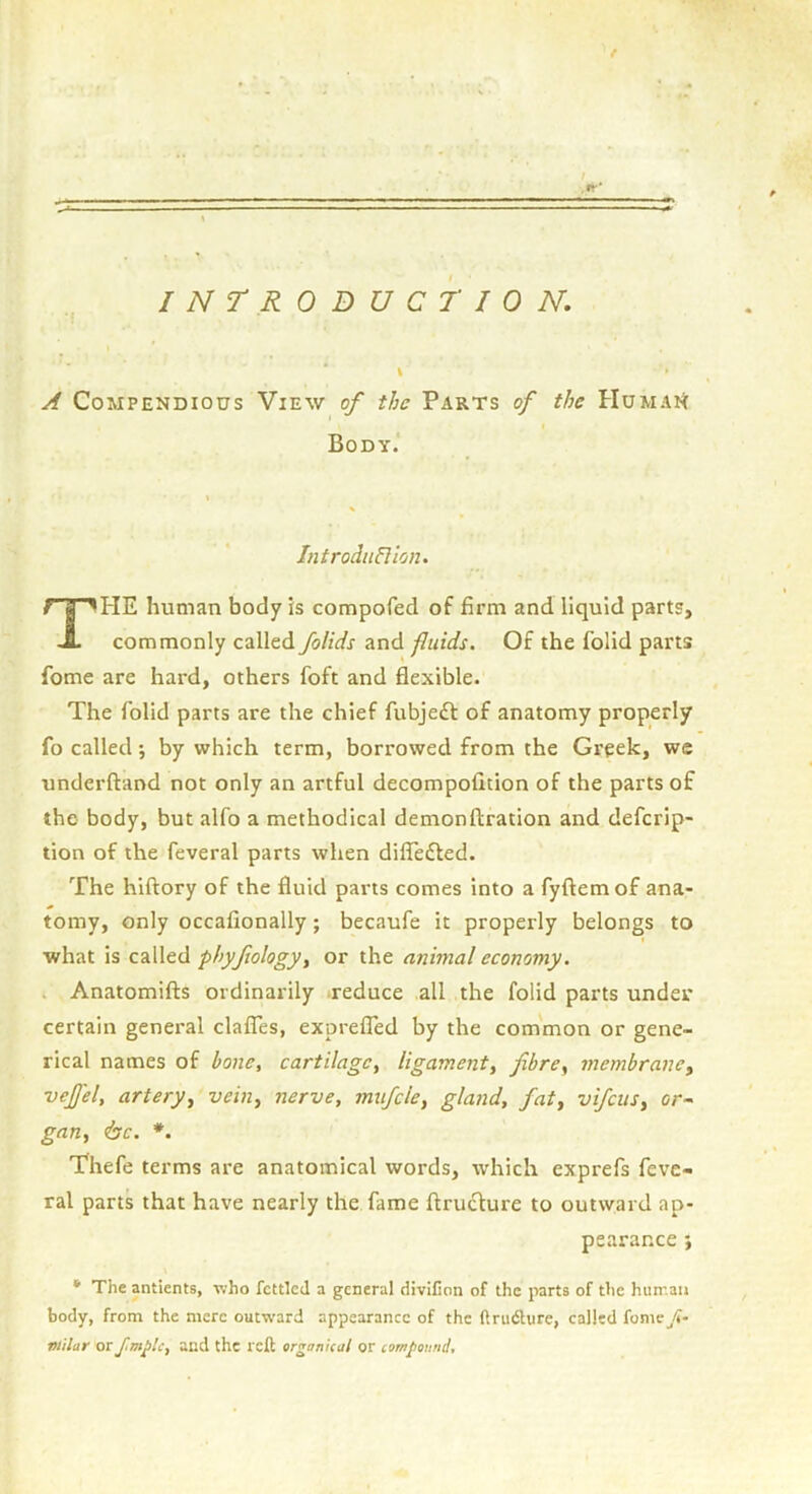 INTRODUCTION, A Compendious View of the Parts of the HumaH Body. HE human body is compofed of firm and liquid parts. commonly called folids and fluids. Of the folid parts fome are hard, others foft and flexible. The folid parts are the chief fubjeft of anatomy properly fo called; by which term, borrowed from the Greek, we underftand not only an artful decompofition of the parts of the body, but alfo a methodical demonftration and defcrip- tion of the feveral parts when dilTefted. The hiftory of the fluid parts comes into a fyftem of ana- tomy, only occafionally; becaufe it properly belongs to •what is called phyfiology, or the animal economy. Anatomifts ordinarily reduce all the folid parts under certain general clalTes, exprefled by the common or gene- rical names of bone, cartilage, ligament, fibre, membrane, ■vejfel, artery, vein, nerve, mufcle, gland, fat, vifciis, or~ gan, <bc. *. Thefe terms are anatomical words, which exprefs feve- ral parts that have nearly the fame ftrucfure to outward ap- * The antlents, who fettled a general divifion of the parts of the hun'.au body, from the mere outward appearance of the ftriidlure, called fome^/f- tiiilar or and the reft organUal or compound. IntrodiiPlion. pearar.ee j