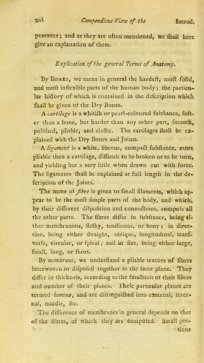 pearance; and as they arc often mentioned, we lhall here give an explanation of them. Explication of the general Terms of Anatomy, By Bonks, we mean in general the hardeft, mofl: folid, and moft inflexible parts of the human body ; the particu« Jar hiftory of which is contained in the defcription which fhall be given of the Dry Bones. A cartilage is a wbitifh or pearl-coloured fubftance, foft- er than a bone, but harder than any other part, fmooth, polilhed, pliable, and elaftic. The cartilages Chall be ex- plained with the Dry Bones and Joints. A ligament is a white, fibrous, compafl fubftance, more pliable than a cartilage, difficult to be broken or to be torn, and yielding but a very little when drawn out with force. The ligaments fhall be explained at full length in the de- fcription of the Joints’. The name of fibre is given to fmall filaments, which ap- pear to be the moft Ample parts of the body, and which, by their difierent difpofition and connexions, compofe all the other parts. The fibres diftei in fubftance, being ci* ther membranous, flefhy, tendinous, or bony ; in direc- tion, being either ftraight, oblique, longitudinal, tranf* verfe, circular, or fpiral; and in fizc, being either large, fmall, long, or fliort. By manbrancj we underftand a pliable texture of fibres interwoven or difpoled together in the fame plane. They dift’er in thicknels, according to the fmallnels of their fibres and number of their planes. I'hefe particular planes are termed lamina^ and are diftinguifhcd into external, inter- nal, middle, &c. The difference of membranes in general depends on that of the fibres, of which they are coinpoied. 5mall por- tions