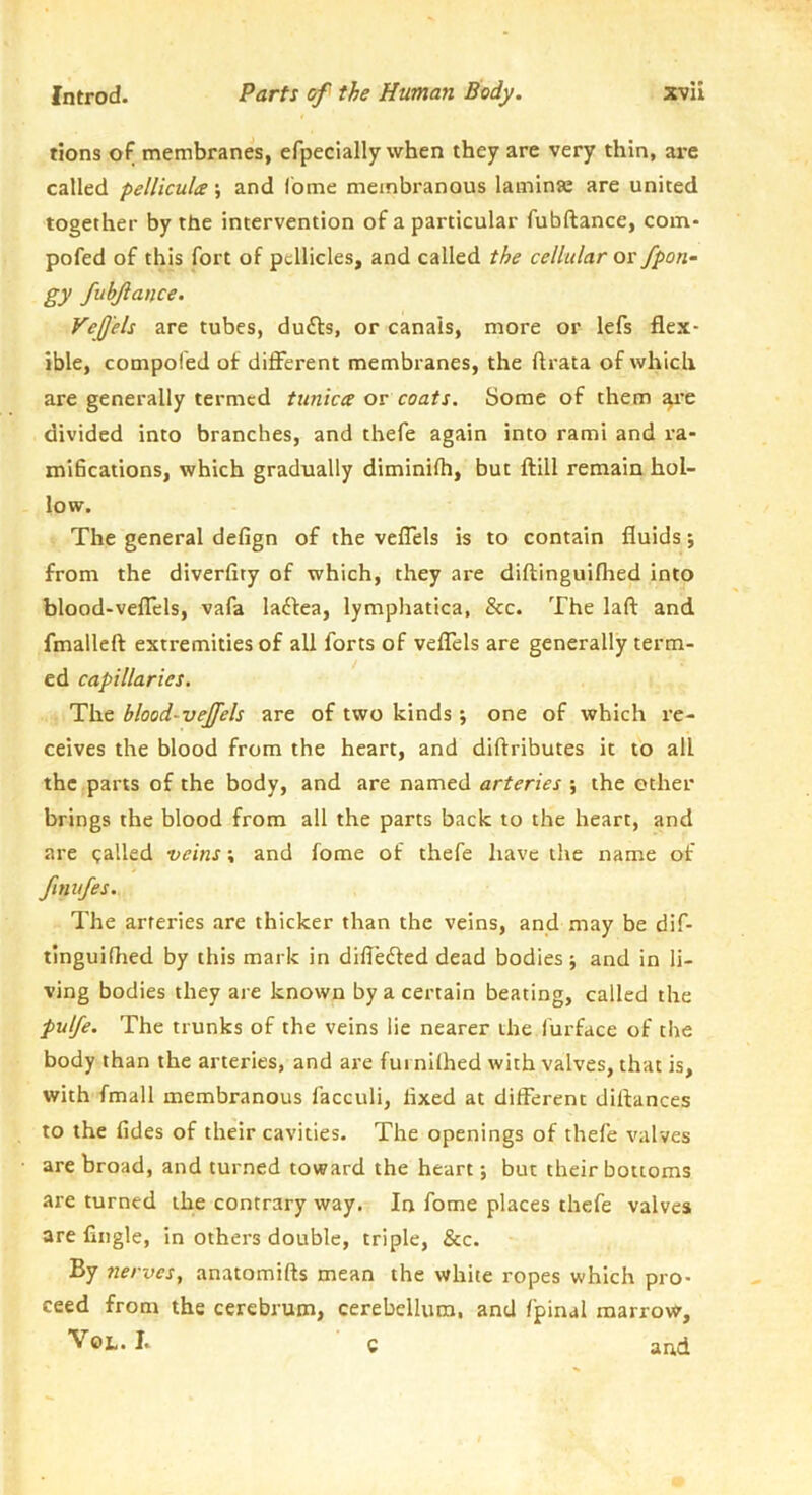 tions of membranes, efpeclally when they are very thin, are called pellicula; and fbme membranous laminae are united together by the intervention of a particular fubftance, com- pofed of this fort of pellicles, and called the cellular or fpon- gy fubjlance. Vejj'els are tubes, dudls, or canals, more or lefs flex- ible, compoled of different membranes, the ftrata of which are generally termed tunica or coats. Some of them ^*e divided into branches, and thefe again into rami and ra- tniScatlons, which gradually diminifh, but ftill remain hol- low. The general defign of the veflels is to contain fluids; from the diverfity of which, they are diftinguifhed into blood-veflels, vafa laftea, lymphatica, &c. The laft and fmalleft extremities of all forts of veflels are generally term- ed capillaries. The blood-vejfels are of two kinds; one of which re- ceives the blood from the heart, and diftributes it to all the parts of the body, and are named arteries ; the other brings the blood from all the parts back to the heart, and are called veins; and fome of thefe have the name of finufes. The arteries are thicker than the veins, and may be dif- tinguiflied by this mark in differed dead bodies j and in li- ving bodies they are known by a certain beating, called the pulfe. The trunks of the veins lie nearer the furface of the body than the arteries, and are fui nifhed with valves, that is, with fmall membranous facculi, fixed at different diftances to the fides of their cavities. The openings of thefe valves are broad, and turned toward the heart j but their bottoms are turned the contrary way. In fome places thefe valves, are Angle, in others double, triple, &c. By nerves, anatomifts mean the white ropes which pro- ceed from the cerebrum, cerebellum, and fpinal marrow, VoL. I. c and