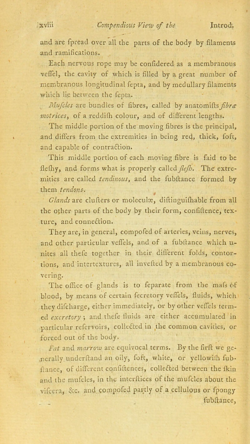 and are fpread over all the parts of the body by filaments and ramifications. Each nervous rope may be confidered as a membranous veflel, the cavity of which is filled by a great number of membranous longitudinal fepta, and by medullary filaments which lie between the fepta- Mufcles are bundles of fibres, called by anatomiftsfbra motriceSy of a reddifh colour, and of different lengths. The middle portion of the moving fibres is the principal, and differs from the extremities in being red> thick, foft, and capable of contradlion. This middle portion of each moving fibre is faid to be flefliy, and forms what is properly called JleJJj. The extre- mities are called tendinous, and the fubftance formed by them tendons. 4 Glands are duffers or moleculac, diffinguifhable from all the ojher parts of the body by their form, confiftence, tex- ture, and connection. They are, in general, compofed of arteries, veins, nerves, and other particular veflels, and of a fubffance which u- nites all thefe together in their difi'erent folds, contor- tions, and intertextures, all inveffed by a membranous co- vering. The office of glands is to feparate from the mafs of blood, by means of certain fecretory veffels, fluids, which they difeharge, cither immediately, or by other veffels term- ed •, and thefe fluids are either accumulated in particular refervoirs, collcded in ,the common cavities, or forced out of the body, ^ Fat and marrow are equivocal terms. By the firff we ge- nerally, uuderftand an oily, foft, white, or yellowiffi fub- ffance, of different cqnfiftcnces, colleded between the fkin and the mufcles, in the interffices of the mufcles about the vifeera, $cc. and gompofed partly of a cellulous or fpongy fubftance,