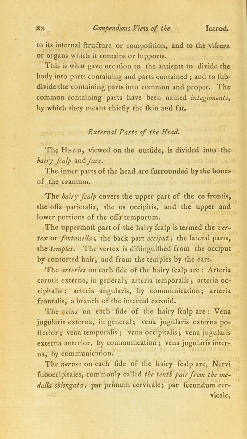 to its internal ftrufture or compofition, and to the vifeera or organs which it contains or fupports. This is what gave occalion to the antients to divide the body into parts containing and parts contained ; and to fub- divide the containing parts into common and proper. The common containing parts have been named integimentSt by which they meant chiefly the Ikin and fat. External Parts of the Head. The Head, viewed on the outfide, is divided into the hairy fcalp and face. The inner parts of the head are furrounded by the bones of the cranium. The hairy fcalp covers the upper part of the os frontis, the ofla parietalia, the os occipitis, and the upper and lower portions of the olTa* temporum. The uppermoft part of the hairy fcalp is termed the ver- tex or fontanella ; the back part occiput; the lateral parts, the temples. The vertex is diftinguilhed from the occiput by contorted hair, and from the temples by the ears. The arteries on each fide of the hairy fcalp are : Arteria carotis externa, in general; arteria temporalis ; arteria oc- cipitalis ; arteria angularis, by communication; arteria frontalis, a branch of the internal carotid. The ^jeins on each fide of the hairy fcalp are : Vena jugularis externa, in general; vena jugularis externa po- flerior; vena temporalis ; vena occipitalis ; vena jugularis externa anterior, by communication ; vena jugularis inter- na, by communication. The nerves on each fide of the hairy fcalp are, Nervi fuboccipitales, commonly called the tenth pair from the me- dulla oblongata; par primum cervicale; par fecundum cer- vicale.