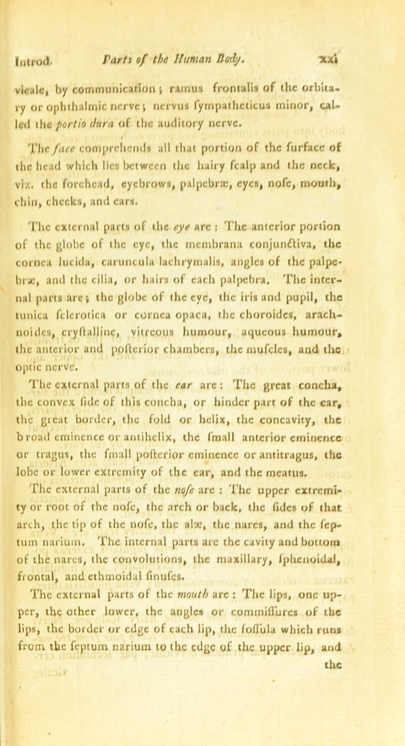 vicald, by communication i ramus frontalis of the orbita- ry or ophthalinic nerve', nervus lympatheticus minor, cal- leil the portio dura of the auditory nerve. The face conjprcheiids all iliat portion of the furfacc of the head which lies between tlic liairy fcalp and the neck, vi'/,. the forehead, eyebrows, palpcbrx, eyes, nofc, month, chill, cheeks, and ears. The external parts of the eye arc ; The anterior portion of the globe of the eye, the membrana conjunftiva, the cornea lucida, caruncula lachrymalis, angles of the palpc* hi'ic, and the cilia, or hairs of each paipcbra. The inter- nal parts arci the globe of tlic eye, the iris and pupil, the tunica fclerotica or cornea opaca, the choroides, arach- noidcs, crydallinc, vitreous humour, aqueous humour, the anterior and poflerior chambers, the mufcles, and the optic nerve. The external parts of the ear are: The great concha, the convex lidc of this concha, or hinder part of the car, the great border, the fold or helix, the concavity, the b road eminence or antihelix, the fmall anterior eminence or tragus, the fmall pollerior eminence or antitragus, the lobe or lower extremity of the ear, and the meatus. The external parts of the nofe arc : The upper extremi- ty or root of the nofe, the arch or back, the (ides of that arch, the tip of the nofe, the al'je, the narcs, and the fep- tuin nariuin. The internal part's are the cavity and bottuia of the narcs, the convolutions, the maxillary, Iphenoidal, frontal, and ethmoidal finui'es. The external parts of the mouth arc : The lips, one up- per, the other lower, the angles or commifllircs of the lips, the border or edge of each lip, the foflula which run* from the feptuin narium to the edge of the upper lip, and the