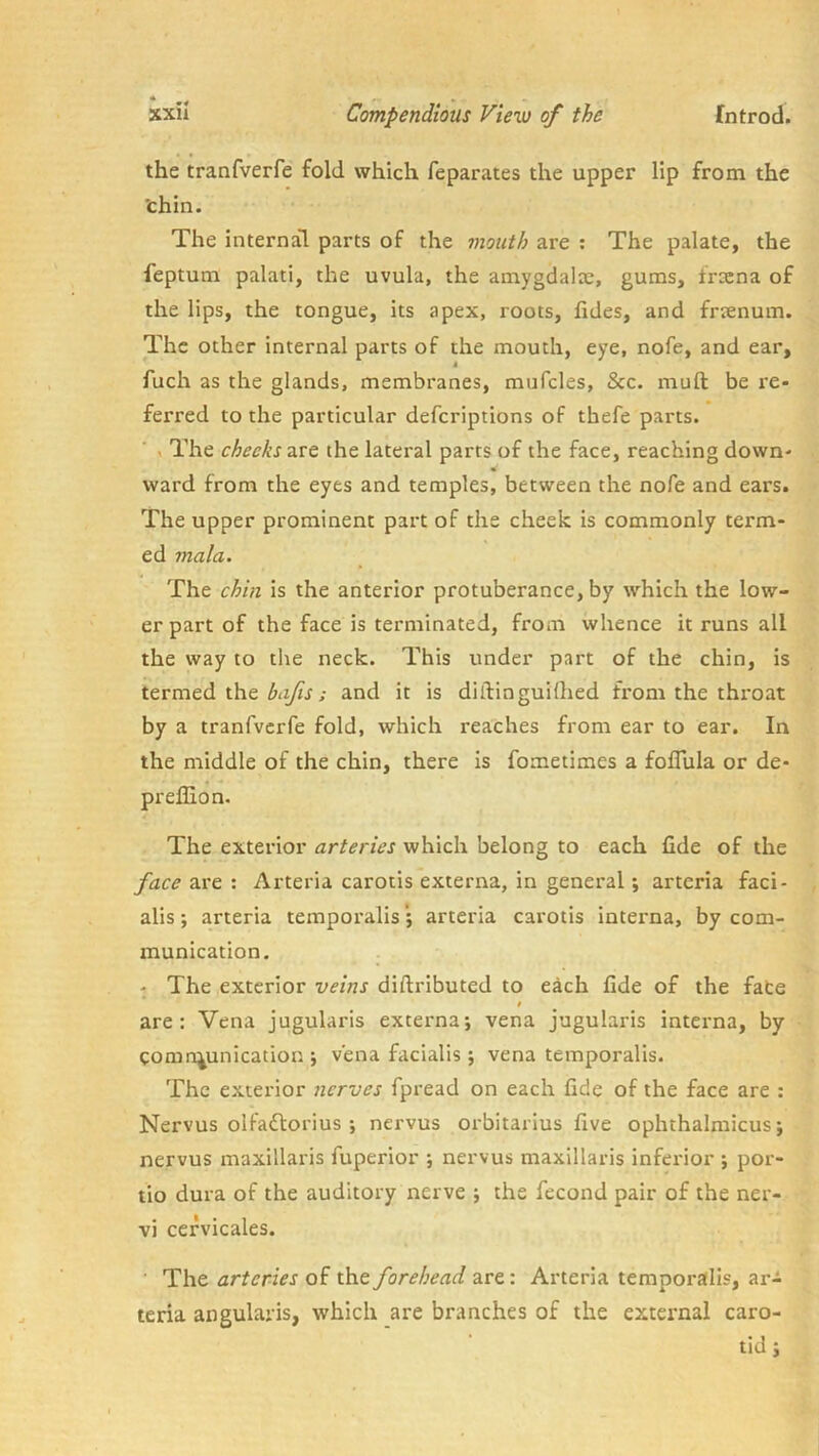 the tranfverfe fold which feparates the upper lip from the 'chin. The internal parts of the mouth are : The palate, the feptum palati, the uvula, the amygdalx, gums, frxna of the lips, the tongue, its apex, roots, fides, and frcenum. The other internal parts of the mouth, eye, nofe, and ear, fuch as the glands, membranes, miifcles, &c. muft be re- ferred to the particular defcriptions of thefe parts. , The checks 2iSQ the lateral parts of the face, reaching down- ward from the eyes and temples, between the nofe and ears. The upper prominent part of the cheek is commonly term- ed mala. The chm is the anterior protuberance, by which the low- er part of the face is terminated, from whence it runs all the way to the neck. This under part of the chin, is termed the ; and it is diilinguilhed from the throat by a tranfverfe fold, which reaches from ear to ear. In the middle of the chin, there is fometimes a foflula or de- preffion. The exterior arteries which belong to each fide of the face 2i\'eArteria carotis externa, in general; arteria faci- alis ; arteria temporalisarteria carotis interna, by com- munication. . - The exterior veins diftributed to each fide of the fate i are: Vena jugularis externa; vena jugularis interna, by comn^unication ; vena facialis ; vena temporalis. The exterior nerves fpread on each fide of the face are : Nervus olfadlorius ; nervus orbitarius five ophthalmicus; nervus maxillaris fuperior ; nervus maxillaris inferior ; por- tio dura of the auditory nerve ; the fecond pair of the ner- vi cefvicales. ■ The arteries of the forehead are: Arteria temporalis, ar- teria angulaiis, which are branches of the external caro- tid ;