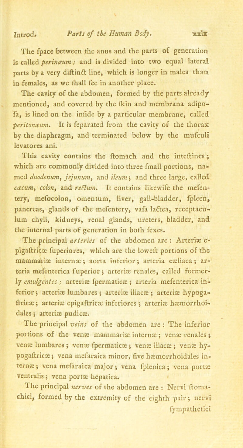 The fpace between the anus and the parts of generation is called perviaum; and is divided into two equal lateral parts by a very diftin(St line, which is longer in males than in females, as we lhall fee in another place. The cavity of the abdomen, formed by the parts already mentioned, and covered by the Ikin and membrana adipo- fa, is lined on the inlide by a particular membrane, called peritoneum. It is feparated from the cavity of the thorax by the diaphragm, and terminated below by the mufeuli levatores ani. This cavity contains the ftomach and the inteftines; which are commonly divided into three fmall portions, na- med duodenum, jejunum, and ileum; and three large, called cacum, colon, and return. It contains likewife the mefen- tery, mefocolon, omentum, liver, gall-bladder, fpleen, pancreas, glands of the mefentery, vafa la^tea, receptacu- lum chyli, kidneys, renal glands, ureters, bladder, and the internal parts of generation in both fexes. The principal arteries of the abdomen are ; Artcri« c- pigaftricx fuperiores, which are the loweft portions of the mammari3e internte aorta inferior; arteria cxliaca; ar- teria mefenterica fuperiorj arte rise renales, called former- ly ; arterise fpermaticse ; arteria mefenterica in- ferior; arterise lumbares ; arterise iliacse ; arteriae hypoga- ftricae; arterix epigaftricx inferiores ; arterix hxtnorrhoi- dales; arterix pudicx. The principal veins of the abdomen are: The inferior portions of the venx mammai-ix internx; venx renales ; venx lumbares ; venx fpermaticx ; venx iliacx ; venx hy- pogaftricx; vena mefaraica minor, five hxmorrhoidales in- ternx; vena mefaraica major; vena fplenica; vena portx ventralis; vena portx hepatica. The principal nerves of the abdomen are : Nervi ftoma- chici, formed by the extremity of the eighth pair; nervi fympathetici