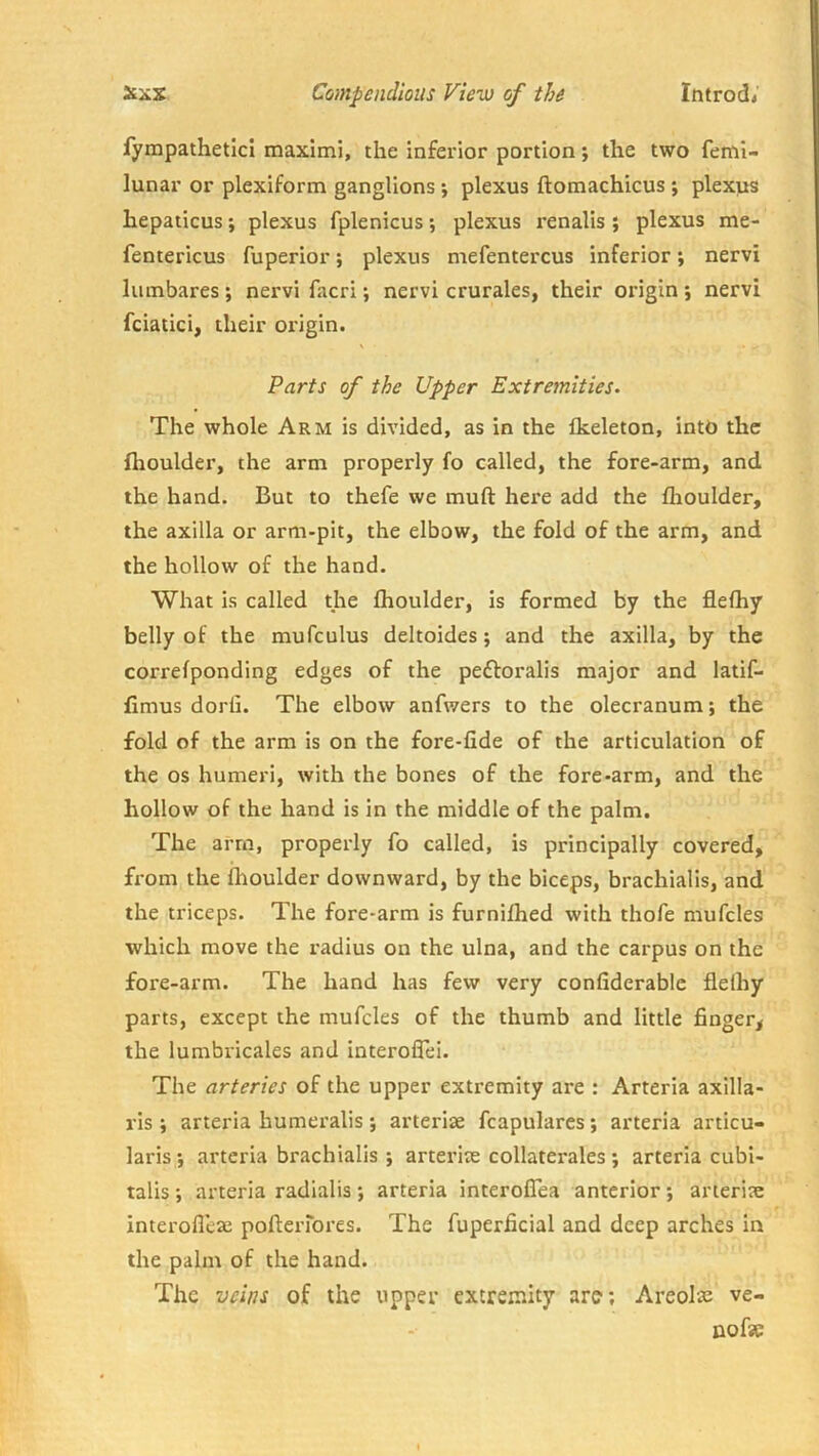 fyrapatheticl maxlmi, the inferior portion; the two feml- lunar or plexiform ganglions ; plexus ftomachicus j plexus hepaticus; plexus fplenicus; plexus renalis; plexus me- fentericus fuperior; plexus mefentercus inferior; nervi lumbares ; nervi facri; nervi crurales, their origin ; nervi fciatici, their origin. Parts of the Upper Extremities. The whole Arm is divided, as in the Ikeleton, into the flioulder, the arm properly fo called, the fore-arm, and the hand. But to thefe we muft here add the flioulder, the axilla or arm-pit, the elbow, the fold of the arm, and the hollow of the hand. What is called the fhoulder, is formed by the flefhy belly of the mufculus deltoides; and the axilla, by the correfponding edges of the peftoralis major and latif- fimus dorfi. The elbow anfwers to the olecranum; the fold of the arm is on the fore-fide of the articulation of the os humeri, with the bones of the fore-arm, and the hollow of the hand is in the middle of the palm. The arm, properly fo called, is principally covered, from the Ihoulder downward, by the biceps, brachialis, and the triceps. The fore-arm is furnifhed with thofe mufcles which move the radius on the ulna, and the carpus on the fore-arm. The hand has few very confiderablc fleihy parts, except the mufcles of the thumb and little finger, the lumbricales and interoflei. The arteries of the upper extremity are : Arteria axilla- ris ; arteria humeralis; arteriae fcapulares; arteria articu- laris •, arteria brachialis ; arterite collaterales ; arteria cubi- talis arteria radialis ; arteria interoflea anterior; arteriae interolleae poftei-rores. The fuperficial and deep arches in the palm of the hand. The veins of the upper extremity are; Areolae ve- nofae