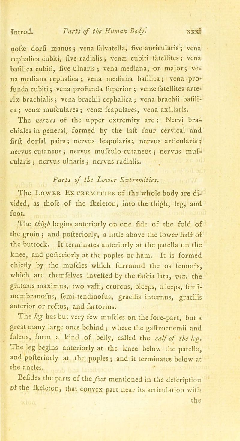 ( Introd. Parts of the Human Body '. xxxi nofae dorfi manus; vena falvatella, five auricularis; vena cephalica cubiti, five radialis; venae cubiti fatcllites; vena bafilica cubiti, five ulnaris j vena mediana, or major j ve- na mediana cephalica ; vena mediana bafilica; vena pro- funda cubiti; vena profunda fuperior ; vense fatellites arte- rix brachialis; vena brachii cephalica ; vena brachii bafili- ca ; venae mufculares ; venae fcapulares, vena axillaris. The nerves of the upper extremity are : Nervi brai chiales in general, formed by the laft four cervical and firft dorfal pairs; nervus fcapularis; nervus articularis ; nervus cutaneus; nervus mufculo-cutaneus; nervus muf- cularis ; nervus ulnaris ; nervus radialis. Parts of the Lower Extremities. The Lower Extremities of the whole body are di- vided, as thofe of the Ikeleton, ,into the thigh, leg, and foot. The thigh begins anteriorly on one fide of the fold of the groin •, and pofteriorly, a little above the lower half of the buttock. It terminates anteriorly at the patella on the knee, and pofteriorly at the poples or ham. It is formed chiefly by the mufcles which furround the os femoris, which are themfelves invefted by the fafeia lata, viz. the glutteus maximus, two vafti, crureus, biceps, triceps, femi- membranofus, femi-tendinofus, gracilis internus, gracilis anterior or reflus, and fartorius. The leg has but very few mufcles on the fore-part, but a great many large ones behind ; where the gaftrocnemii and foleus, form a kind of belly, called the calf of the leg. The leg begins anteriorly at the knee below the patella, and pofteriorly at the poples j and it terminates below at the ancles. Befides the parts of the foot mentioned in the defeription of the flseleton, that convex part near its articulation with the