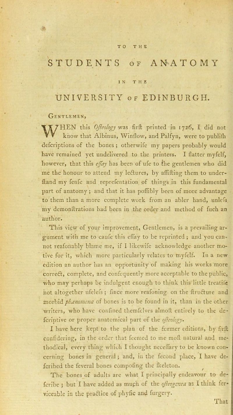 STUDENTS OF ANATOMY IN THE UNIVERSITY OF EDINBURGH. Gentlemen, / WHEN this OJIeology firft printed in 1726, I did not know that Albinus, Window, and Palfyn, were to publirti defcriptions of the bones ; othcrwife iny papers probably would have remained yet undelivered to the printers. I flatter myfelf, however, that this ejfay has been of ufe to ihe gentlemen who did me the honour to attend my ledlures, by afliftlng them to under- fland my fenfe and reprefentatiori of things in this fundamental part of anatomy ; and that it has polTibly been of more advantage to them than a more complete work from an abler hand, unlefs my demonllrations had been in the order and method of fuch an author. This view of your Improvement, Gentlemen, is a prevailing ar- gument with me to caufe this eflay to be reprinted ; and you can- not reafonably blame me, if 1 likewlfe acknowledge another mo- tive for it, which more particularly relates to myfelf. In a new edition an author has an opportunity of making his works more correft, complete, and confequently more acceptable to the public, who may perhaps be Indulgent enough to think this little trealil’c hot altogether ufelefs ; fince more reafoning on the ftrudfure and morbid phaiioviena of bones is to be found in it, than in the other writers, w-ho have confined themfclves almolt entirely to the de- feriptive or proper anatomical part of the ojieolcgy. I have here kept to the plan of the former editions, by firft confidering, in the order that feemed to me mod natural and me- thodical, every thing wllieh I thought necefiary to be known con- cerning bones in general; and, in the fecond place, I have de- feribed the feveral bones compofing the fleeleton. ^ The bones of adults are wdiat I principally endeavour to de- fcrlbe ; but I have added as muph of the ojieogaiea as I think fer- viceable in the pradlice of phyfic and furgery.