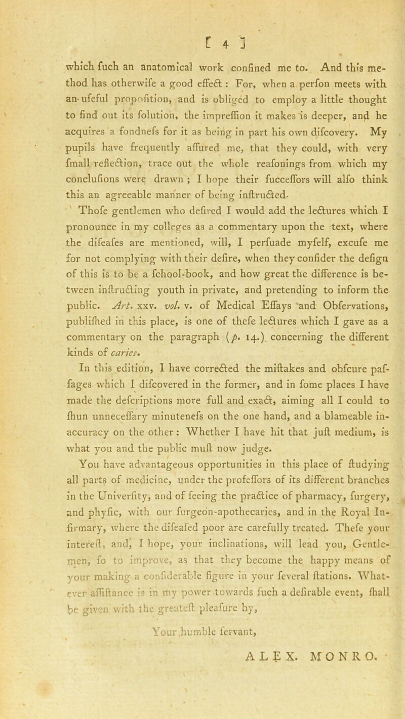 which fuch an anatomical work confined me to. And this me- thod has otherwife a good efFeft : For, when a perfon meets with an-ufeful propofition, and is obliged to employ a little thought to find out its folutioh, the impreflion it makes is deeper, and he acquires a fondnefs for it as being in part his own difcovery. My pupils have frequently affured me, that they could, with very fmall refleftion, trace out the whole reafonings from which my conclufions were drawn ; I hope their fuccelTors will alfo think this an agreeable manner of being inftrufted- ' Thofe gentlemen who defircd I would add the leftures which I pronounce in my colleges as a commentary upon the text, where the difeafes are mentioned, will, I perfuade myfelf, excufe me for not complying with their defire, when theyconfider the defign of this is to be a fchqol-book, and how great the difference is be- tween inflru£ling youth in private, and pretending to inform the public. Art. XXV. vol. v. of Medical Effays and Obfervations, publifhed in this place, is one of thefe ledlures which I gave as a commentary on the paragraph (/. 14.). concerning the different kinds of caries. In this edition, 1 have corrected the miftakes and obfcure paf- fages which I difcovered in the former, and in fome places I have made the defcriptions more full and exadl:, aiming all I could to fhun unneceffary minutenefs on the one hand, and a blameable in- accuracy on the other: Whether I have hit that juft medium, is what you and the public muft now judge. You have advantageous opportunities in this place of ftudying all parts of medicine, under the profeffors of its different branches in the Univerfity, and of feeing the praftlce of pharmacy, furgery, and phyfic, with our furgedn-apothecaries, and in the Royal In- firmary, where the difeafed poor are carefully treated. Thefe your intereft, andi I hope, your inclinations, will lead you, Gentle- men, fo to Improve, as that they become the happy means of your making a confidciable figure in your fevcral ftatlons. What- ever affiftance is in my power towards fuch a defirable event, fhall be given with the greateft pleafure by, Your .humble iervant, ALJiX. MONRO.