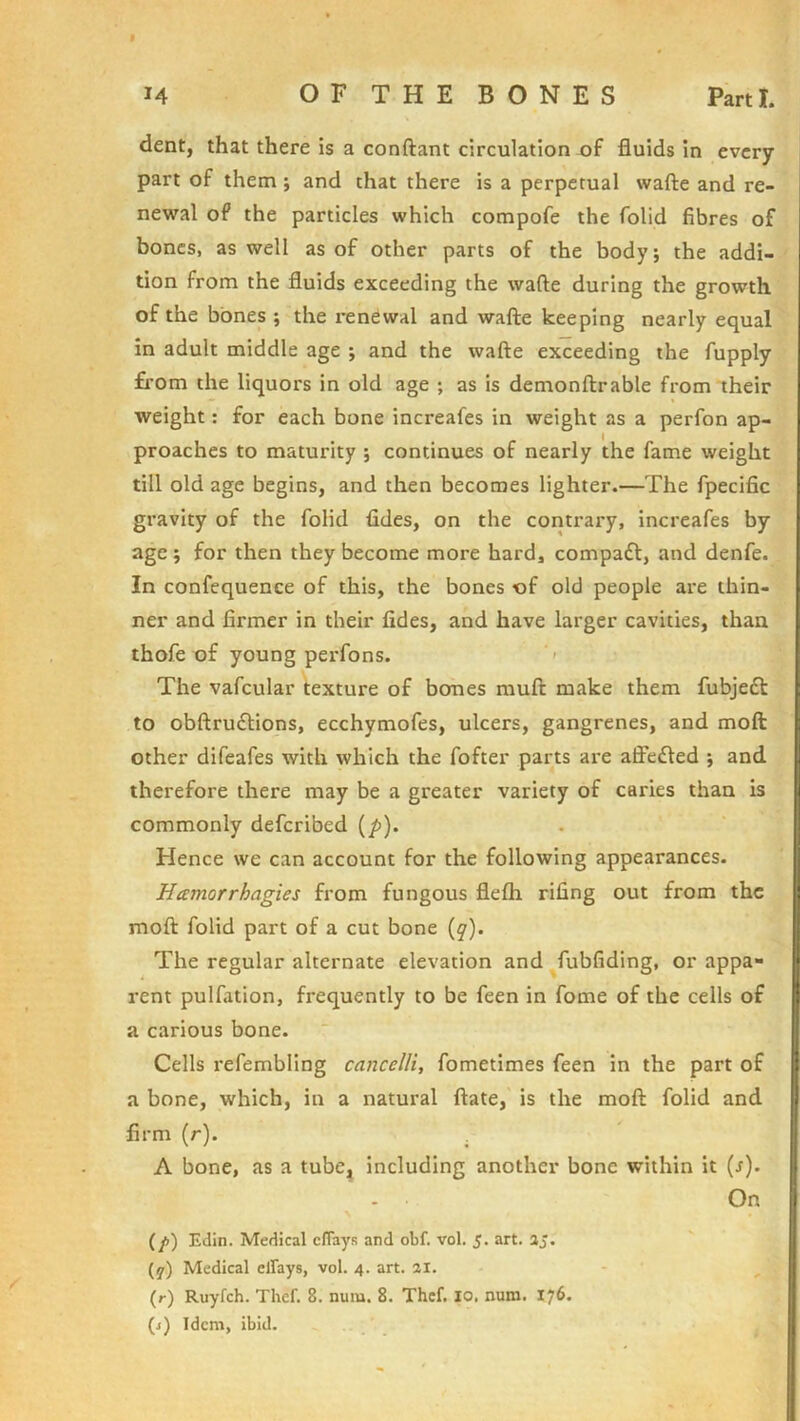 dent, that there is a conftant circulation uf fluids in every part of them ; and that there is a perpetual wafte and re- newal of the particles which compofe the folid fibres of bones, as well as of other parts of the body; the addi- tion from the fluids exceeding the wafte during the growth of the bones ; the renewal and wafte keeping nearly equal in adult middle age ; and the wafte exceeding the fupply from the liquors in old age ; as is demonftrable from their weight: for each bone increafes in weight as a perfon ap- proaches to maturity ; continues of nearly the fame weight till old age begins, and then becomes lighter.—The fpecific gravity of the folid fides, on the contrary, increafes by age; for then they become more hard, compaft, and denfe. In confequence of this, the bones of old people are thin- ner and firmer in their fides, and have larger cavities, than thofe of young perfons. ‘' The vafcular texture of bones muft make them fubje£t to obftruftions, ecchymofes, ulcers, gangrenes, and moft other difeafes with which the fofter parts are aifefted ; and therefore there may be a greater variety of caries than is commonly deferibed (/>). Hence we can account for the following appearances. Hamorrhagies from fungous flefh rifing out from the moft folid part of a cut bone (y). The regular alternate elevation and fubfiding, or appa- rent pulfation, frequently to be feen in fome of the cells of a carious bone. Cells refembling cancelli, fometimes feen in the part of a bone, which, in a natural ftate, is the moft folid and || firm (r). . A bone, as a tube^ including another bone within it {s). On Edit!. Medical eflays and obf. vol. 5. art. aj. (y) Medical clfays, vol. 4. art. 21. (r) Ruyfeh. Thcf. 8. num. 8. Thcf. 10. num. 176. (j) Idem, ibid.