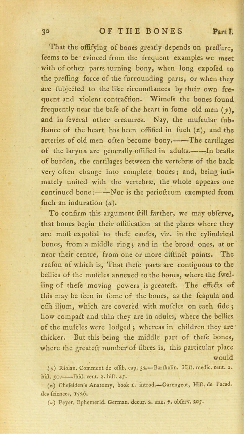 That the ofEfying of bones greatly depends on preflure, feems to be evinced from the frequent examples we meet with of other parts turning bony, when long expofed to the preffing force of the furrounding parts, or when they are fubjedted to the like circumftances by their own fre- quent and violent contraftion. Witnefs the bones found frequently near the bafe of the heart in fome old men (y), and in feveral other creatures. Nay, the mufcular fub- ftance of the heart, has been offified in fuch (r), and the arteries of old men often become bony. The cartilages of the larynx are generally offified in adults. In beads of burden, the cartilages between the vertebrae of the back very often change into complete bones; and, being inti- mately united with the vertebrae, the whole appears one continued bone : Nor is the periofteum exempted from fuch an induration (<z). 0 To confirm this argument dill farther, we may obferve, that bones begin their ollification at the places where they are mod expofed to thefe caufes, viz. in the cylindrical bones, from a middle ring; and in the broad ones, at or near their centre, from one or more didindl points. The reafon of which is. That thefe parts are contiguous to the bellies of the mufcles annexed to the bones, where the fwel- ling of thefe moving powers is greated. The effects of this may be feen in fome of the bones, as the fcapula and olTa ilium, which are covered with mufcles on each fide ; how compadf and thin they are in adults, where the bellies of the mufcles were lodged ; whereas in children they arc* thicker. But this being the middle part of thefe bones, where the greated number of fibres is, this particular place would (jj) Riolan. Con'.ment de olTib. cap. 3a.—Bartholin. Hift. medic, cent. I. hift. 50.^ Ibid. cent. a. hift. 45. (z) Chefelden’s Anatomy, book I. introd.—Garengeot, Hift. de I’acad. des fciences, 1736. (a) Pcycr, Ephcmerid. German, decur.». aim. y. obferv. aoj.