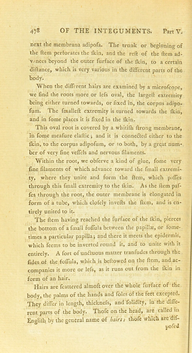 next the membrana adipofa. The trunk or beginning of the ftem perforates the Ikin, and the reft of the ftem ad- vances beyond the outer furface of the fkin, to a certain diftance, which is very various in the different parts of the body. When the different hairs are examined by a microfcope, we find the roots more or lefs oval, the largeft extremity being either turned towards, or fixed in, the corpus adipo- fum. The fmalleft extremity is turned towards the fkin, and in fome places it is fixed in the fkin. This oval root is covered by a whitifh ftrong membrane, in fome meafure elaftic; and it is connected either to the fkin, to the corpus adipofum, or to both, by a great num- ber of very fine veffels and nervous filaments. Within the root, we obferve a kind of glue, fome very fine filaments of which advance toward the fmall extremi- ty, where they unite and form the ftem, which p.iffes through this fmall extremity to the fkin. As the ftem paf- fes through the root, the outer membrane is elongated in form of a tube, which clofely invefts the ftem, and is en- tirely united to it. The ftem having reached the furface of the fkin, pierces the bottom of a fmall foffula between the papillae, or fome- times a particular papilla; and there it meets the epidermis, which feems to be inverted round it, and to unite with it entirely. A fort of un£luous matter tranfudes through the fides of the foffula, which is beftowed on the ftem, and ac- companies it more or lefs, as it runs out from the fkin in form of an hair. Hairs are fcattcred almoft over the whole furface of the body, the palms of the hands and foies of the feet excepted. They differ in length, thicknefs, and folidity, in the diffe- rent parts of the body. Thofe on the head, are called in Englifli by the general name of hairs; thofe which arc dif- I