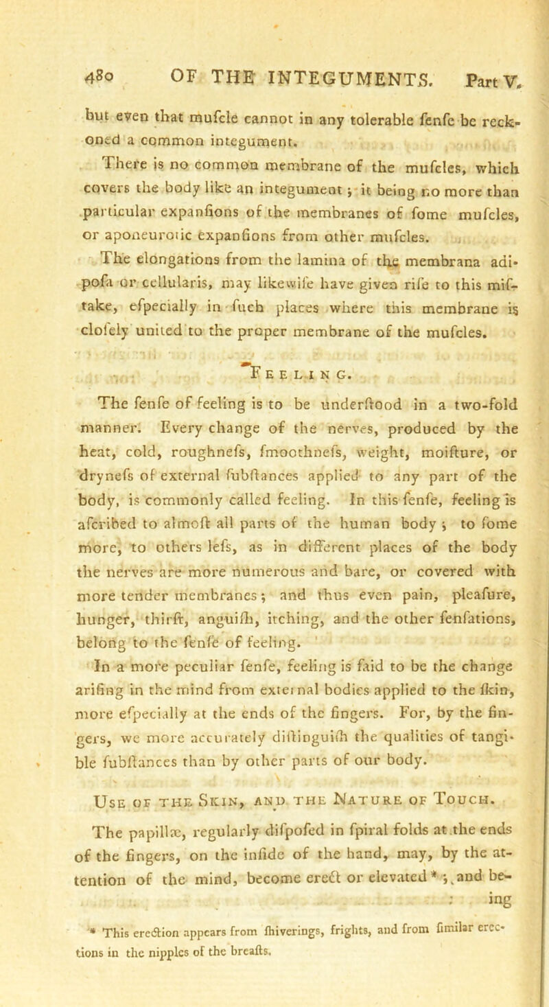 hut even that mufcle cannot in any tolerable fenfe be reck- oned a common integument. There is no common meniorane of the mufcles, v/hich covers the body like an integument j*it being no more than .particular expanfions of the membranes of fome mufcles, or aponeurotic expanfions from other mufcles. n, r'- The elongations from the lamina of the membrana adi* pofa or cellularis, may likewife have given rife to this mif- take, efpecially in -fuch places where this membrane ig clolely united to the proper membrane of the mufcles. '1 Fee L I N G. The fenfe of feeling is to be underfiood in a two-fold manner. Every change of the nerves, produced by the heat, cold, roughnefs, fmoothnefs, weight, moifture, or drynefs of external fubfiances applied- to any part of the body, is commonly called feeling. In this fenfe, feeling Is aferihed to almoft all parts of the human body to fome more', to others lefs, as in different places of the body the nerves are more numerous and bare, or covered with more tender membranes; and thus even pain, pleafure, hunger, thirft, anguifli, itching, and the other fetifations, belong to the fenfe of feeling. ' In a more peculiar fenfe, feeling is faid to be the change arifing in the mind from exteinal bodies applied to the Ikiir, more efpecially at the ends of the fingers. For, by the fin- gers, we more accul ately diifinguith the qualities of tangi- ble fubflances than by other parts of our body. • >* Use or the Skin, and the Nature of Touch. The papillte, regularly difpofed in fpiral folds at the ends of the fingers, on the infide of the hand^ tnay, by the at- tention of the mind, become ere£f or elevated**,,and be- ing '• This eretSfion appears from Ihivcrings, frights, and from Cmilar erec- tions in the nipples of the breafts.