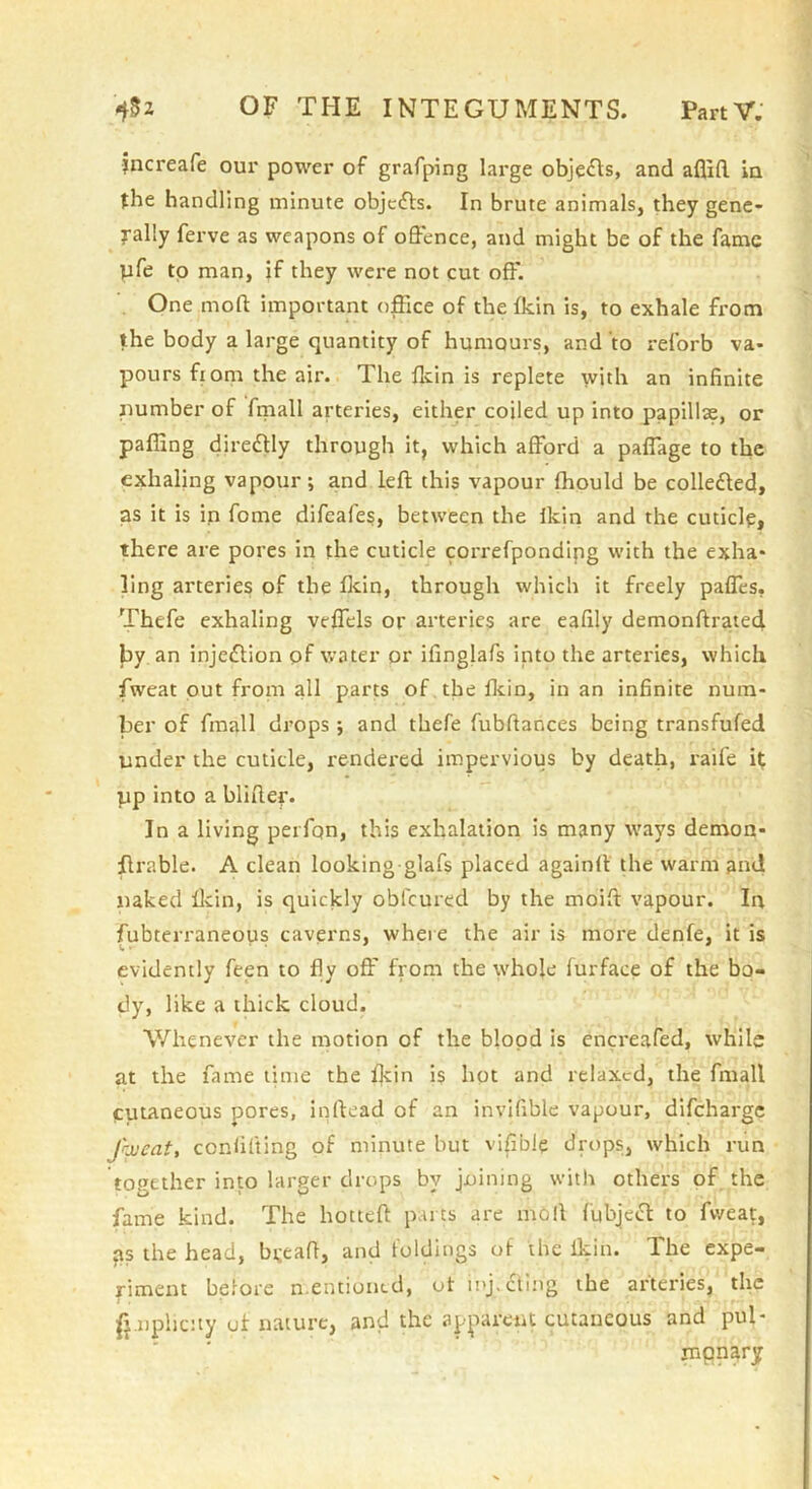 jncreafe our power of grafping lai'ge objects, and aflifl. in {he handling minute objcdls. In brute animals, they gene- rally ferve as weapons of offence, and might be of the fame pfe to man, if they were not cut off. One moft important office of the fkin is, to exhale from the body a large quantity of humours, and to reforb va- pours from the air. The ffiin is replete with an infinite number of fmall arteries, either coiled up into papillae, or paffing diredlly through it, which afford a paflage to the exhaling vapour; a,nd left this vapour fhould be colledted, as it is in fome difeafes, between the Ikin and the cuticle, there are pores in the cuticle correfpondipg with the exha- ling arteries of the flein, through which it freely pafles, Thefe exhaling veflels or arteries are eafily demonftrated. by an injedlion pf water or ifinglafs into the arteries, which fweat out from all parts of the Ikin, in an infinite num- ber of fmall drops ; and thefe fubftances being transfufed under the cuticle, rendered impervious by death, raife i{ pp into a blifter. In a living perfon, this exhalation is many ways demon- ftrable. A clean looking glafs placed againft the warm and naked ftcin, is quickly obfeured by the moift vapour. In fubterraneous caverns, where the air is more denfe, it is evidently feen to fly off' from the w'hole furface of the bo- dy, like a thick cloud. Whenever the motion of the blood is encreafed, while at the fame time the fkin i$ hot and relaxed, the fmall cutaneous pores, inftead of an invifible vapour, difeharge Jojeat, confifling of minute but vi|ible drt)ps, which run together into larger drops by joining witlr others of the fame kind. The hotteft parts are moll fubje»ft to fweat, ps the head, bijeaft, and foldings of the Ikin. The expe- riment before n.entioncd, of inj.cling the arteries, the 1 . • fpnphcuy of nature, and the apparent cutaneous and pul* mpnary