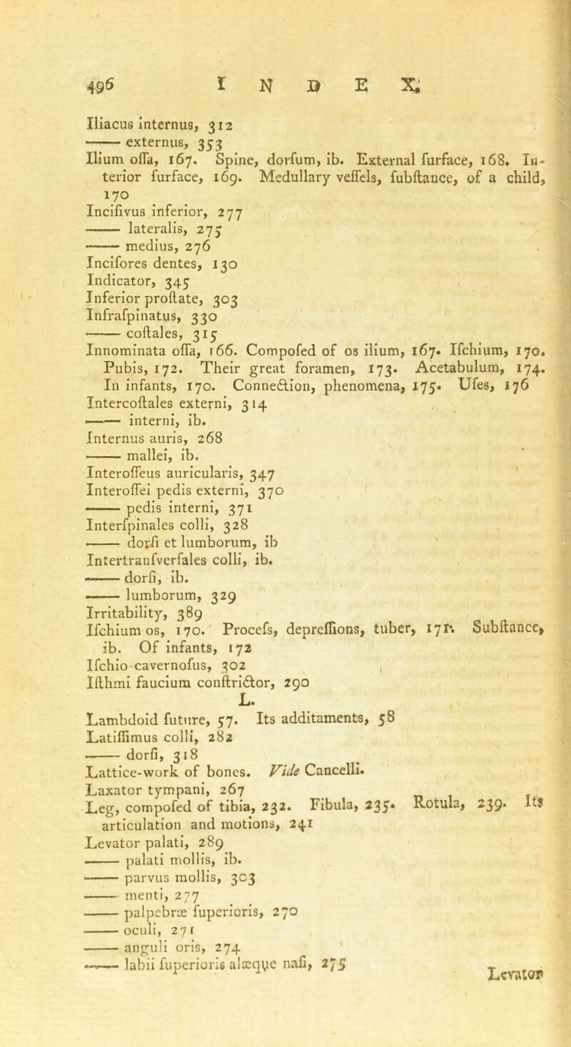 Iliacus Intcrnus, 312 externus, 353 Ilium ofla, 167. Spine, dorfum, ib. External furface, 168. In- terior furface, 169. Medullary velTels, fubftance, of a child, 170 Incifivus inferior, 277 lateralis, 273 • medius, 276 Incifores dentes, 130 Indicator, 345 Inferior proftate, 303 Infrafpinatus, 330 coftales, 315 Innorainata offa, t66. Compofed of os ilium, 167. Ifchiura, 170. Pubis, 172. Their great foramen, 173. Acetabulum, 174. In infants, 170. Connedlion, phenomena, 175. Ufes, 176 Intercoftales externi, 314 , —— interni, ib. Internus auris, 268 mallei, ib. Interolfeus auricularis, 347 Interoflei pedis externi, 370 pedis interni, 371 Interfpinalcs colli, 328 docfi et lumborum, ib Intertranfverfales colli, ib. dorfi, ib. ■ - lumborum, 329 Irritability, 389 Ifchlum os, 170.' Procefs, depreflions, tuber, I’jp. Subftancc, ib. Of infants, 172 Ifchlo cavernofus, 302 , Ifthmi faucium conftrlftor, 290 L. Lambdoid future, 37. Its additaments, 58 Latiflimus colli, 282 dorfi, 318 Lattice-work of bones. Cancelll. Laxator tympani, 267 Leg, compofed of tibia, 232. Fibula, 235* articulation and motions, 241 Levator palati, 289 palati mollis, ib. ■ parvus mollis, 303 menti, 277 palpebra: fuperlcrls, 270 ociili, 27c anguli oris, 274 * — labii fuperiorls alxqye naC, 275 Rotula, 239. Its • 1 [ V I' ri' Lcvaiot*