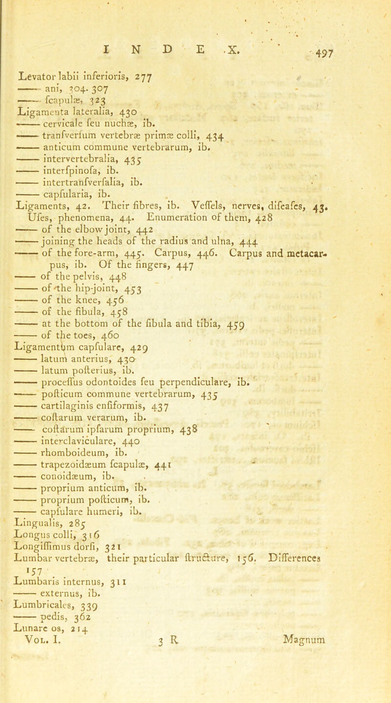 '497 Levator labii infen’oris, 277 ani, 204.307 fcapulas, 323 ^ ^ Ligamenta lateralia, 430 ■ cervicale feu nucha;, ib. tranfverfum vertebrae prima; colli, 434 anticum commune vertebrarum, ib. ■ intervertebralia, 435 interfpinofa, ib. intertranfverfalia, ib. capfularia, ib. Ligaments, 42. Their fibres, ib. Veflels, nerves, difeafes, 43, Ufes, phenomena, 44. Enumeration of them, 428 of the elbovvjoint, 442 ——joining the heads of the radius and ulna, 444 —— of the fore-arm, 445. Carpus, 446. Carpus and metacar- pus, ib. Of the fingers, 447 of the pelvis, 448 of -the hip-joint, 453 of the knee, 456 of the fibula, 438 at the bottom of the fibula and tibia, 459 of the toes, 460 Ligamenthm capfulare, 429 latum anterius,' 430- latum pofterius, ib. , proceffus odontoides feu perpendiculare, ib. ■ pofticum commune vertebrarum, 435 cartilaginis enfiformis, 437 coftarum verarum, ib. coftarum ipfarum proprium, 438 interclaviculare, 440 rhomboideum, ib. trapezoidoEum fcapula;, 441 conoidasum, ib. proprium anticum, ib. proprium pofticum, ib. capfulare humeri, ib. ^ Lingualis, 285 Longus colli, 316 Longiftlmus dorfi, 321 Lumbar vertebrte, their particular ftrnfture, jj(J. Dlfterences Lumbaris internus, 311 externus, ib. Lumbricales, 339 pedis, 362 Lunarc os, 214 • VoL. I. 3 R Magnum