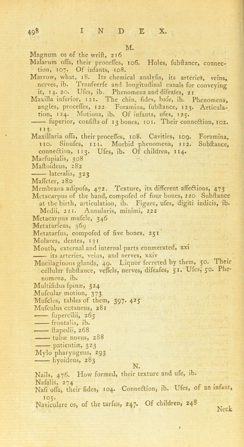 Magnum os of the wrift, 216 Malarum ofla, their procefles, 106. Holes, fubftance, connec- tion, 107. Of infants, 108. Marrow, what, 18. Its chemical analyfis, its arteries, veins, nerves, ib. Tranfverfe and longitudinal canals for conveying it, 14. 20. Ufes, ib. Phenomena and difeaies, 21 Maxilla inferior, 121. The chin, fides, bafe, ib. Phenomena, angles, proceffes, 122 Foramina, fubftance, 123. Articula- tion, 124, Motions, lb. Of infants, ufes, 125. fuperior, confifts of 13 bones, loi. Their conneftion, 102. I'd- . . Maxillaria ofla, their procefles, 108. Cavities, 109. Foramina, no. Sinufes, 111. Morbid phenomena, 112. Subftance, connexion, 113. Ufes, lb. Of children, 114. Marfupialis, 308 Maftoideus, 282 lateralis, 323 Mafleter, 280 Membrana adipofa, 472. Texture, its different affeftlons, 473 Metacarpus of the hand, compofed of four bones, 220. Subftance at the birth, articulation, ib. Figure, ufes, digit! Indicis, ib. Medii, 22 1. Annularis, minimi, 222 Metacarpus mufcle, 346 Metatarfeus, 369 Metatarfus, compofed of five bones, 251 Molares, dentes, 131 Mouth, external and Internal parts enumerated, xxi its arteries, veins, and nerves, xxiv Mucilaginous glands, 49. Liquor ferreted by them, 50. Their cellular fubftance, veflels, nerves, dlfeafes, 51. Ufes,' 50. Phe- nomena, ib. Multifidus fpinse, 324 Mufcular motion, 373 Mufcles, tables of them, 397. 425 Mufculus cutaneus, 281 —— fupercilii, 265 frontalis, ib. ftapedii, 268 tubae novus, 288 patientiae, 323 Mylo pharyngeus, 293 hyoideus, 283 N. Nails, 476. How formed, their texture and ufe, ib. Nafalis, 274 _ r • r Nafi offa, their fides, 104. ConneAIon, lb. Ufes, of an infant, 105. Naviculare os, of the tarfus, 247* children, 24° Neck