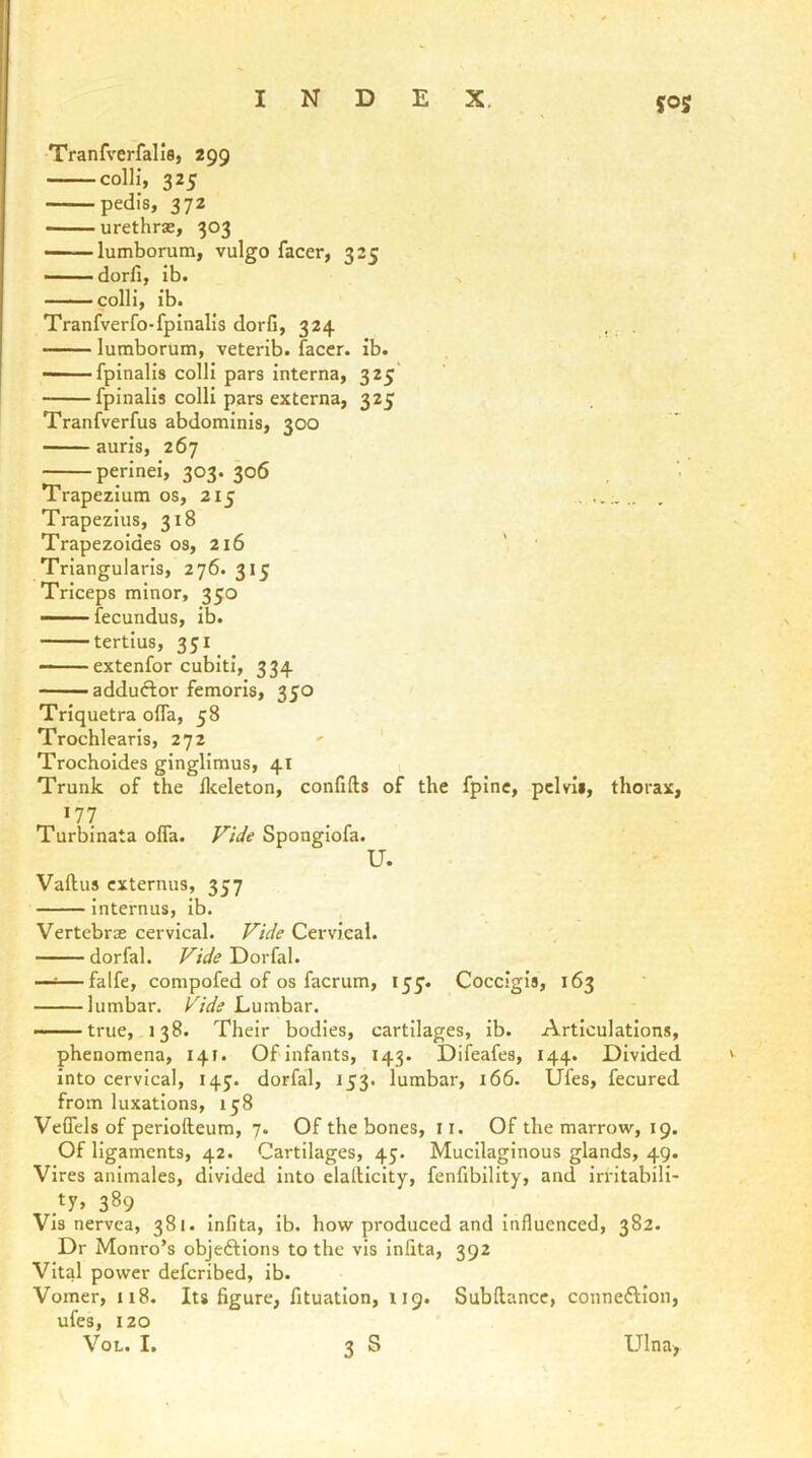 yoj Tranfverfalis, 299 colli, 325 - pedis, 372 urethras, 303 lumborutn, vulgo facer, 325 —— dorfi, ib. colli, ib. Tranfverfo-fpinalis dorfi, 324 lumborum, veterib. facer, ib. —— fpinalis colli pars interna, 325 fpinalis colli pars externa, 325 Tranfverfus abdominis, 300 auris, 267 perinei, 303. 306 Trapezium os, 215 Trapezius, 318 Trapezoides os, 216 ' ' Triangularis, 276. 315 Triceps minor, 350  fecundus, ib. tertius, 351 —— extenfor cubiti, 334 adduftor femoris, 350 Triquetra oifa, 58 Trochlearis, 272 ' Trochoides ginglimus, 41 Trunk of the fkeleton, confifts of the fpine, pelvis, thorax, 177 Turbinata ofla. Vide Spongiofa. U. Vaftus externus, 357 internus, ib. Vertebrae cervical. Vide Cervical. dorfal. Vide Dorfal. —=—falfe, compofed of os facrum, 155’. Coccigis, 163 lumbar. Vide Lumbar. true, 138. Their bodies, cartilages, ib. Articulations, phenomena, 141. Ofinfants, 143. Difeafes, 144. Divided into cervical, 14J. dorfal, 153. lumbar, 166. Ufes, fecured from luxations, 158 Veifcls of periofteum, 7. Of the bones, 11. Of the marrow, 19. Of ligaments, 42. Cartilages, 45. Mucilaginous glands, 49. Vires anlmales, divided into clalHcity, fenfibllity, and irritabili- ty, 389 _ Vis nervea, 381. infita, ib. how produced and Influenced, 382. Dr Monro’s objeftions to the vis Infita, 392 Vital power defcribed, ib. Vomer, 118. Its figure, fituation, 119. Subllance, connexion, ufes, 120