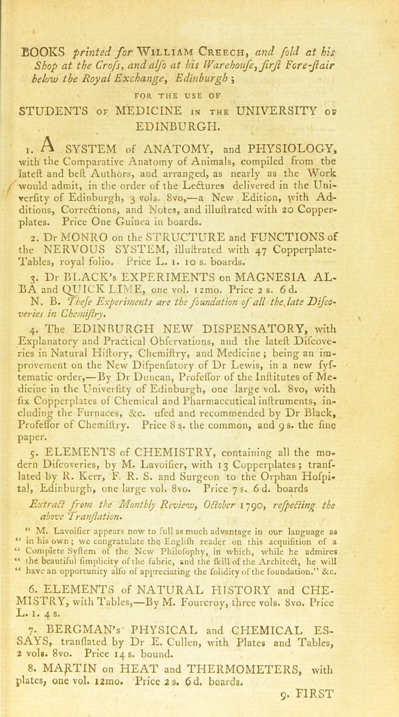 BOOKS printed for William Creech, and fold at his Shop at the Crofs, and alfo at his IVarehoufe^jirJi Fore-Jiair below the Royal ExchangCy Edinburgh ; FOR THE USE OF STUDENTS OF MEDICINE m the UNIVERSITY of EDINBURGH. j. A SYSTEM of ANATOMY, and PHYSIOLOGY, •with the Comparative Anatomy of Animals, compiled from the lateft and bed Authors, and arranged, as nearly as the Work f would admit, in the order of the Leftures delivered in the Uni- verfity of Edinburgh, 3 vols. 8vo,—a New Edition, \vith Ad- ditions, Correftions, and Notes, and illultrated with 20 Copper- plates. Price One Guinea in boards. 2. Dr MONRO on the STRUCTURE and FUNCTIONS of the NERVOUS SYSTEM, illuftrated with 47 Copperplate- Tables, royal folio. Price L. 1. 10 s. boards. 3. Dr BLACK’S EXPERIMENTS on MAGNESIA AL- BA and QIJICK LIME, one vol. i2mo. Price 2 s. 6d. N, B. Thef Experiments are the foundation of all thejate Dijco^ verier in Cheinijlry. 4. The EDINBURGH NEW DISPENSATORY, with Explanatory and Practical Obfervations, and the lateft Difcove- ries in Natural Hillory, Chemiftry, and Medicine; being an im- provement on the New Difpenfatory of Dr Lewis, in a new fyf- tematic order,—By Dr Duncan, Profeffor of the Inftitutes of Me- dicine in the Univerfity of Edinburgh, one large vol. 8vo, with fix Copperplates of Chemical and Pharmaceutical inllruments, in- cluding the Furnaces, &c. ufed and recommended by Dr Black, Profeffor of Chemiftry. Price 8 s. the common, and 9 s. the finq paper. 5. ELEMENTS of CHEMISTRY, containing all the mo- dern Dlfcoverles, by M. Lavoifier, with 13 Copperplates; tranf- lated by R. Kerr, F. R. S. and Surgeon to the Orphan Hofpi- tal, Edinburgh, one large vol. 8vo. Price 7 s. 6 d. boards Extradl from the Monthly Review, ORober 1790, refpeRing the above Tranjlation- “ M. Lavoifier appears now to rnll as much advantage in our language as “ in his own ; we congratulate thq Englifli reader on this acquifition of a “ Complete Syftcm of the New Philofophy, in which, -while he admires “ the beautiful fimplicity of the fabric, and the flcill of the Architedl, he will “ have an opportunity alfo of appreciating the folidity of the foundation.” &c. 6. ELEMENTS of NATURAL HISTORY and CHE- MISTRY, with Tables,—By M. Fourcroy, three vols. 8vo. Price Li. 1. 4 7. BERGMAN’S- PHYSICAL and CHEMICAL ES- SAYS, tranflated by Dr E. Cullen, with Plates and Tables, 2 vols. 8vo. Price 14 s. bound. 8. MAp.TIN on HEAT and THERMOMETERS, with plates, one vol. i2ino. Price 2 s. 6d. boards. 9. FIRST