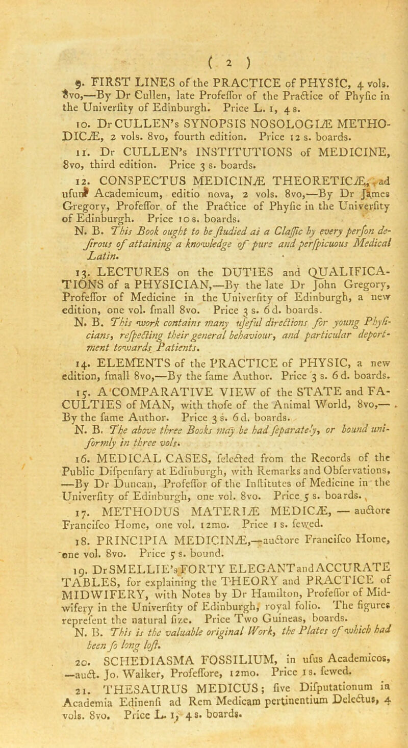 ( 2 ) 5- FIRST LINES of the PRACTICE of PHYSIC, 4 roU. ^vo,—By Dr Cullen, late Profeflbr of the Pra£lice of Phyfic in the Univerlity of Edinburgh. Price L. i, 4 s. 10. Dr CULLEN’S SYNOPSIS NOSOLOGIiE METHO- DICjE, 2 vols. 8vo, fourth edition. Price 12 s. boards. 11. Dr CULLEN’S INSTITUTIONS of MEDICINE, 8vo, third edition. Price 3 s. boards. 12. CONSPECTUS MEDICINE. THEORETICiE,>ad ufun^ Academicum, editio nova, 2 vols. 8vo,—By Dr JS,mes Gregory, ProfefTor of the Praftice of Phyfic in the Univerfity of Edinburgh. Price 10 s. boards. N. B. ‘This Book ought to be Jiudied as a ClaJJic by every perfon de- Jirotts of attaining a knonxjledge of pure and perfpicuous Medical Latin, 13. LECTURES on the DUTIES and QUALIFICA- TIONS of a PHYSICIAN,—By the late Dr John Gregory, Profeflbr of Medicine in the Univerfity of Edinburgh, a nevr edition, one vol. fmall 8vo. Price 3 s. 6d. boards. N. B. This msork contains many ttfeful diredlions for young Phyfi- dans, refpeding their general behaviour, and particular deport^ vient to'usards Patients, 14. ELEMENTS of the PRACTICE of PHYSIC, a new edition, fmall 8vo,—By the fame Author. Price 3 s. 6d. boards. 15. A'COMPARATIVE VIEW of the STATE and FA- CULTIES of MAN, with thofe of the Animal World, 8vo,— . By the fame Author. Price 3 s. 6d. boards. N. B. The above three Books may be had feparalely, or bound uni- formly in three vols, 16. MEDICAL CASES, feleaed from the Records of the Public Difpenfary at Edinburgh, with Remarks and Obfervations, —By Dr Duncan, Profeflbr of the inflitutes of Medicine in the Univerfity of Edinburgh, one vol. 8vo. Price 5 s. boards., 17. METHODUS MATERTiE MEDICtE, — audorc Fi'anclfco Home, one vol, izmo. Price is. fevyed. 18. PRINCIPIA MEDICINE,—auaore Franclfco Home, 'one vol. 8vo. Price 5 s. bound. in. DrSMELLIE’s^FORTY ELEGANTandACCURATE TABLES, for explaining the THEORY and PRACTICE of MIDWIFERY, with Notes by Dr Hamilton, Profeflbr of Mid- wifery in the Univerfity of Edinburgh, royal folio. I he figures reprefent the natural fize. Price Two Guineas, boards. N. B. This is the valuable original Work, the Plates of ’which had been fo long lojl, 20. SCHEDIASMA FOSSILIUM, in ufus Academicos, —aud. Jo. Walker, Profeflbre, izmo. Price i s. fewed. 21. THESAURUS MEDICUS; five Dlfputatlonum in Academia Edinenfi ad Rem Medlcam pertinentium Deleaus, 4