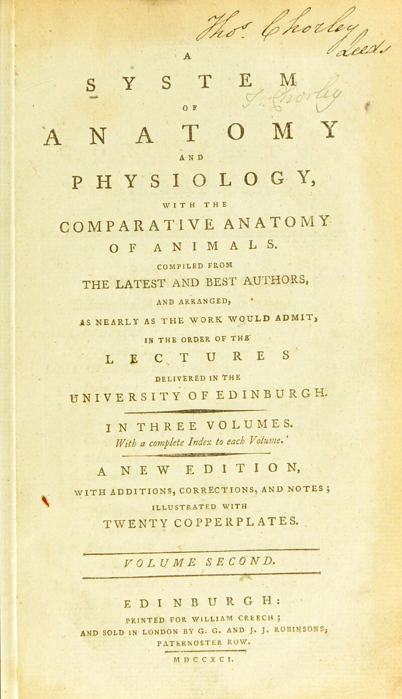 \ y * A S Y N A T O M Y AND PHYSIOLOGY, WITH THE COMPARATIVE ANATOMY OF ANIMALS. COMPILED FROM THE LATEST AND BEST AUTHORS, AND ARRANGED, * AS NEARLY AS THE WORK WOULD ADMIT, IN THE ORDER OF THE lectures delivered in The UNIVERSITY OF EDINBURGH. I N THREE VOLUMES. With a complete Index to each Volume.' A NEW EDITION, WITH additions, corrections, and notes ; ILLUSTRATED WITH TWENTY COPPERPLATES. VOLUME SECOND. EDI NBURGH: PRINTED FOR WILLIAM CREECH ; AND SOLD IN LONDON BY G. G. AND J. J. ROBINSONS} PATERNOSTER ROW.