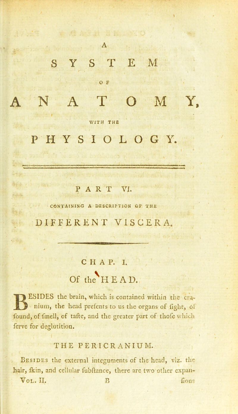 s A SYSTEM /*■ » , * 1 ' ’ , * O F ANATOMY, I WITH THE PHYSIOLOGY. PART VI. CONTAINING A DESCRIPTION OF THE DIFFERENT VISCERA. CHAP. I. t Of the HEAD. BESIDES the brain, which is contained within the cra- nium, the head prefents to us the organs of fight, Oi found, of fmell, of tafte, and the greater part of thofe which ferve for deglutition. I THE PERICRANIUM. Besides the external integuments of the head, viz. the hair, fkin, and cellular fubftance, there are two other expan- Vol. II. B Cons