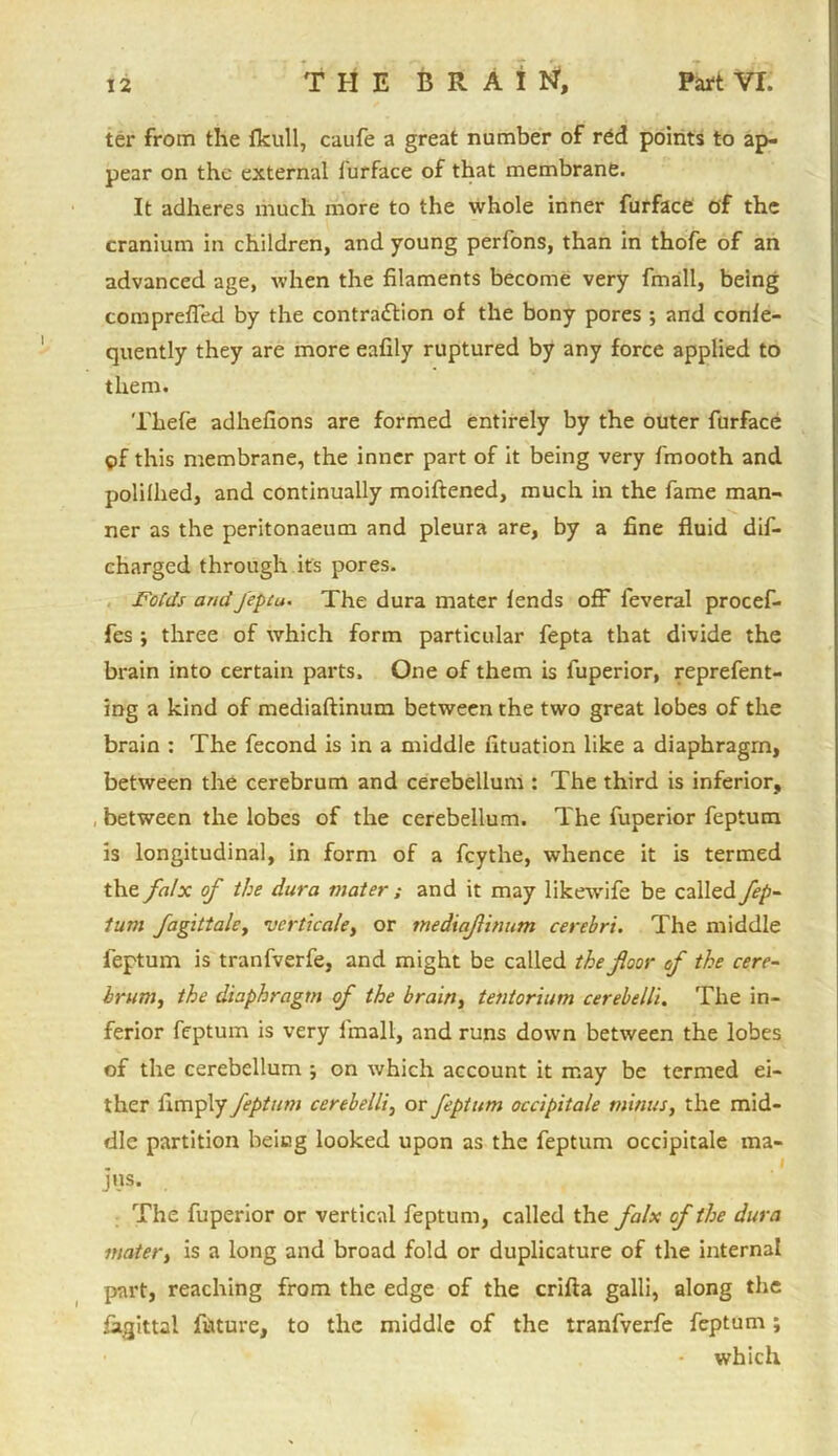 ter from the fkull, caufe a great number of red points to ap- pear on the external furface of that membrane. It adheres much more to the whole inner furface of the cranium in children, and young perfons, than in thofe of an advanced age, when the filaments become very fmall, being comprefied by the contraction of the bony pores ; and confe- quently they are more eafily ruptured by any force applied to them. Thefe adhefions are formed entirely by the outer furface pf this membrane, the inner part of it being very fmooth and polillied, and continually moiftened, much in the fame man- ner as the peritonaeum and pleura are, by a fine fluid dif- charged through it's pores. Folds andJ'epcu. The dura mater fends off feveral procef- fes ; three of which form particular fepta that divide the brain into certain parts. One of them is fuperior, reprefent- ing a kind of mediaftinum between the two great lobes of the brain : The fecond is in a middle fituation like a diaphragm, between the cerebrum and cerebellum : The third is inferior, between the lobes of the cerebellum. The fuperior feptum is longitudinal, in form of a feythe, whence it is termed the falx of the dura mater ; and it may likewife be called fep- turn fagittale, verticale, or meiiaflinum cerebri. The middle feptum is tranfverfe, and might be called the floor of the cere- brum, the diaphragm of the brain, tentorium cerebelli. The in- ferior feptum is very fmall, and runs down between the lobes of the cerebellum ; on which account it may be termed ei- ther fimply feptum cerebelli, or feptum occipitale minus, the mid- dle partition being looked upon as the feptum occipitale ma- . i jus. The fuperior or vertical feptum, called the falx of the dura mater, is a long and broad fold or duplicature of the internal part, reaching from the edge of the crifla galli, along the fagittal future, to the middle of the tranfverfe feptum; which