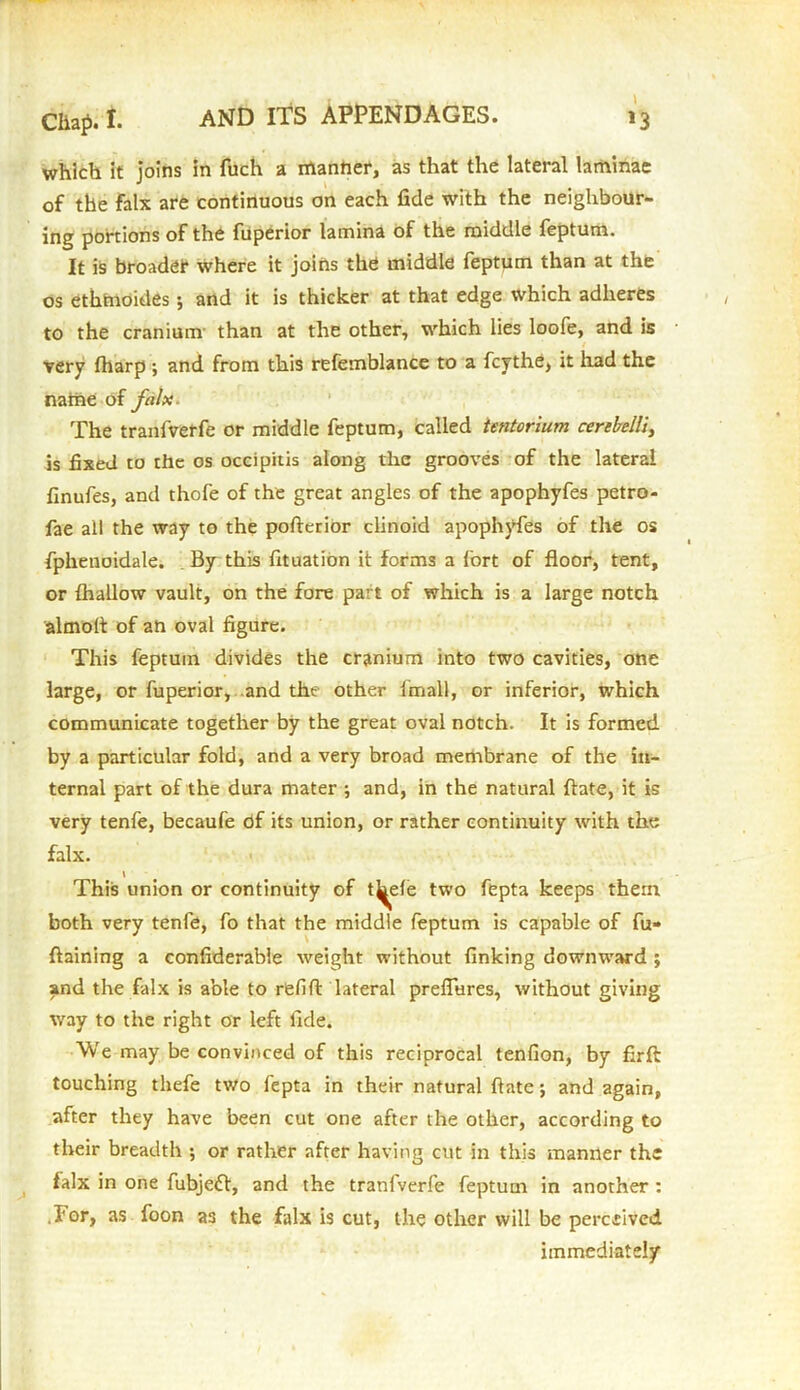 which it joins in fuch a manner, as that the lateral laminae of the falx are continuous on each fide with the neighbour- ing portions of the fuperior lamina of the middle feptutn. It is broader where it joins the middle feptum than at the os ethmoides; and it is thicker at that edge which adheres to the cranium than at the other, which lies loofe, and is very (harp ; and from this refemblance to a fcythe, it had the name of falx. The tranfverfe or middle feptum, called tentorium cerebelli, is fixed to the os occipitis along the grooves of the lateral finufes, and thofe of the great angles of the apophyfes petro- fae all the way to the pofterior clinoid apophyfes of the os fphenoidale. By this fituation it forms a fort of floor, tent, or {hallow vault, on the fore part of which is a large notch almolt of an oval figure. This feptuin divides the cranium into two cavities, one large, or fuperior, and the other fmall, or inferior, which communicate together by the great oval notch. It is formed by a particular fold, and a very broad membrane of the in- ternal part of the dura mater ; and, in the natural ftate, it is very tenfe, becaufe of its union, or rather continuity with the falx. \ This union or continuity of t^efe two fepta keeps them both very tenfe, fo that the middle feptum is capable of fu« ftaining a confiderable weight without finking downward ; and the falx is able to refift: lateral preflures, without giving way to the right or left fide. We may be convinced of this reciprocal tenfion, by firft touching thefe two fepta in their natural ftate; and again, after they have been cut one after the other, according to their breadth ; or rather after having cut in this manner the falx in one fubje£l, and the tranlverf'e feptum in another : .lor, as foon as the falx is cut, the other will be perceived immediately