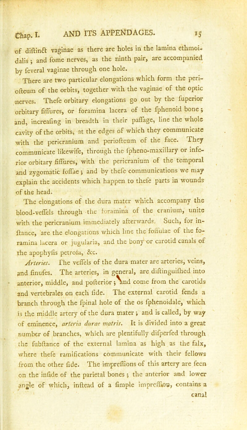 of diftinft vaginae as there are holes in the lamina etlimoi- dalis ; and fome nerves, as the ninth pair, are accompanied by feveral vaginae through one hole. There are two particular elongations which form the peri- ofteum of the orbits, together with the vaginae of the optic nerves. Thefe orbitary elongations go out by the fuperior orbitary fiflures, or foramina lacera of the fphenoid bone ; and, increafing in breadth in their paflage, line the whole cavity of the orbits, at the edges of which they communicate with the pericranium and periofteum of the face. They communicate likewife, through the fpheno-maxillary or infe- rior orbitary fiflures, with the pericranium of the temporal and zygomatic foflae ; and by thefe communications we may explain the accidents which happen to thefe parts in wounds of the head. The elongations of the dura mater which accompany the blood-veflels through the foramina of the cranium, unite with the pericranium immediately afterwards. Such, for in- lfance, are the elongations which line the foiiulae of the fo- ramina lucera or jugularia, and the bony or carotid canals of the apophyfis petrola, &c. Arteries. The veflels of the dura mater are arteries, veins, and finufes. The arteries, in general, are diftinguifhed into anterior, middle, and pofterior 5and come from the carotids and vertebrales on each fide. The external carotid fends a branch through the fpinal hole of the os fphenoidale, which is the middle artery of the dura mater; and is called, by way of eminence, arteria ditrae matris. It is divided into a great number of branches, which are plentifully difperfed through the fubftance of the external lamina as high as the falx, where thefe ramifications communicate with their fellows from the other fide. The impreflions of this artery are feen on the infide of the parietal bones ; the anterior and lower angle of which, inftead of a fimple imprefliou, contains a canal