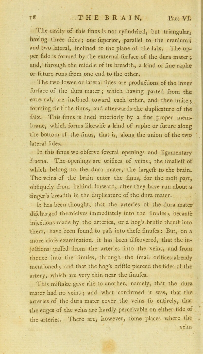 The cavity of this finus is not cylindrical, but triangular, having three fidcs ; one fuperior, parallel to the cranium; and two lateral, inclined to the plane of the falx. The up- per fide is formed by the external furface of the dura mater j and, through the middle of its breadth, a kind of fine raphe or future runs from one end to the other. The two lower or lateral tides are productions of the inner furface of the dura mater •, which having parted from the external, are inclined toward each other, and then unite ; forming firlV the finus, and afterwards-the duplicature of the falx. This finus is lined interiorly by a fine proper mem- brane, which forms likewife a kind of raphe or future along the bottom of the finus, that is, along the union of the two lateral fides. In this finus we obferve feveral openings and ligamentary fraena. The openings are orifices of veins; the fmallefi: of which belong to the dura mater, the largeft to the brain. The veins of the brain enter the finus, for the mod part, obliquely from behind forward, after they have run about a finger’s breadth in the duplicature of the dura mater. It has been thought, that the arteries of the dura mater difcharged themfelves immediately into the finufes ; becaufe injections made by the arteries, or a hog’s brittle thruft into them, have been found to pafs into thefe finufes: But, on a more clofe examination, it has been difcovered, that the in- jections palled from the arteries into the veins, and from thence into the finufes, through the fmall orifices already mentioned ; and that the hog’s brittle pierced the fides of the artery, which are very thin near the finufes. This miltake gave rife to another, namely, that the dura marer had no veins ; and what confirmed it was, that the arteries of the dura mater cover the veins fo entirely, that the edges of the veins are hardly perceivable on either fide of the arteries. There are, however, fome places where the .. veins