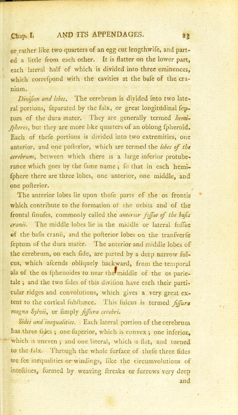 / Chap. I. AND ITS APPENDAGES. 23 or rather like two quarters of an egg cut lengthwife, and part- ed a little from each other. It is flatter on the lower part, each lateral half of which is divided into three eminences, which correfpond with the cavities at the bafe of the cra- nium. Divifion and lobes. The cerebrum is divided into two late- ral portions, feparated by the falx, or great longitudinal fep- tum of the dura mater. They are generally termed hemi- fpheres, but they are more like quarters of an oblong fpheroid. Each of thefe portions is divided into two extremities, one anterior, and one poflerior, which are termed the lobes of the cerebrum, between which there is a large inferior protube- rance which goes by the fame name ; fo that in each hemi- fphere there are three lobes, one anterior, one middle, and one poflerior. The anterior lobes lie upon thofe parts of the os frontis which contribute to the formation ol (he orbits and of the frontal finufes, commonly called the anterior fojfae of the bafs cranii. The middle lobes lie in the miudle or lateral foflae of the balls cranii, and the poflerior lobes on the tranfverfe feptum of the dura mater. The anterior and middle lobes of the cerebrum, on each fide, are parted by a deep narrow ful- cus, which afcends obliquely backward, from the temporal ala of the os iphenoides to near the?middle of the os parie- tale ; and the two fides of this divifion have each their parti- cular ridges and convolutions, which gives a very great ex- tent to the cortical fubflance. This lulcus is termed fjfura magna Sy/vii, or limply fjfura cerebri. Sides and inequalities. Each lateral portion of the cerebrum has three tides ; one fuperior, which is convex ; one inferior, which is uneven ; and one lateral, which is flat, and turned to the falx. 'Through the whole furface of thefe three fides we fee inequalities or-windings, like the circumvolutions of inteftines, formed by weaving breaks or furrows very deep and