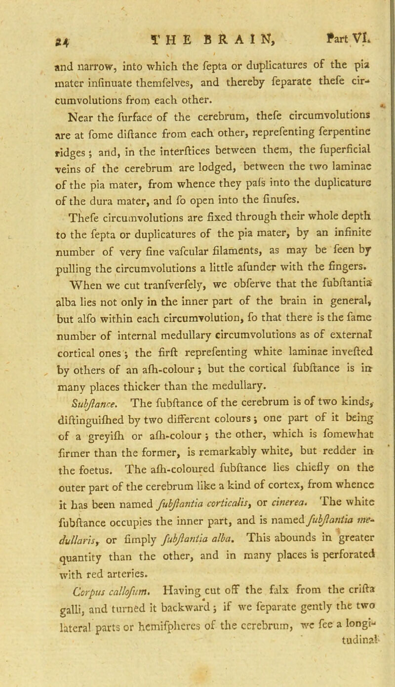 and narrow, into which the fepta or duplicatures of the pia inater infinuate themfelves, and thereby feparate thefe cir- cumvolutions from each other. Near the furface of the cerebrum, thefe circumvolutions are at fome diftance from each other, reprefenting Terpentine ridges; and, in the interfaces between them, the fuperficial veins of the cerebrum are lodged, between the two laminae of the pia mater, from whence they pals into the duplicature of the dura mater, and fo open into the finufes. Thefe circumvolutions are fixed through their whole depth to the fepta or duplicatures of the pia mater, by an infinite number of very fine vafcular filaments, as may be feen by pulling the circumvolutions a little afunder with the fingers. When we cut tranfverfely, we obferve that the fubftantia alba lies not only in the inner part of the brain in general, but alfo within each circumvolution, fo that there is the fame number of internal medullary circumvolutions as of externa! cortical ones •, the firft reprefenting white laminae inverted by others of an afh-colour •, but the cortical fubftance is irt many places thicker than the medullary. Submarine. The fubftance of the cerebrum is of two kinds, diftinguifhed by two different colours ; one part of it being of a greyifh or afh-colour ; the other, which is fomewhat firmer than the former, is remarkably white, but redder in the foetus. The afh-coloured fubftance lies chiefly on the outer part of the cerebrum like a kind of cortex, from whence it has been named fubjlantia corticalis, or cinerea« The white fubftance occupies the inner part, and is named fubjlantia me- du liar is, or Amply fubjlantia alba. This abounds in greater quantity than the other, and in many places is perforated with red arteries. Corpus callofum. Having cut off the falx from the crifta galli, and turned it backward; if we feparate gently the two lateral parts or hemifpheres of the cerebrum, we fee a longi- tudinal