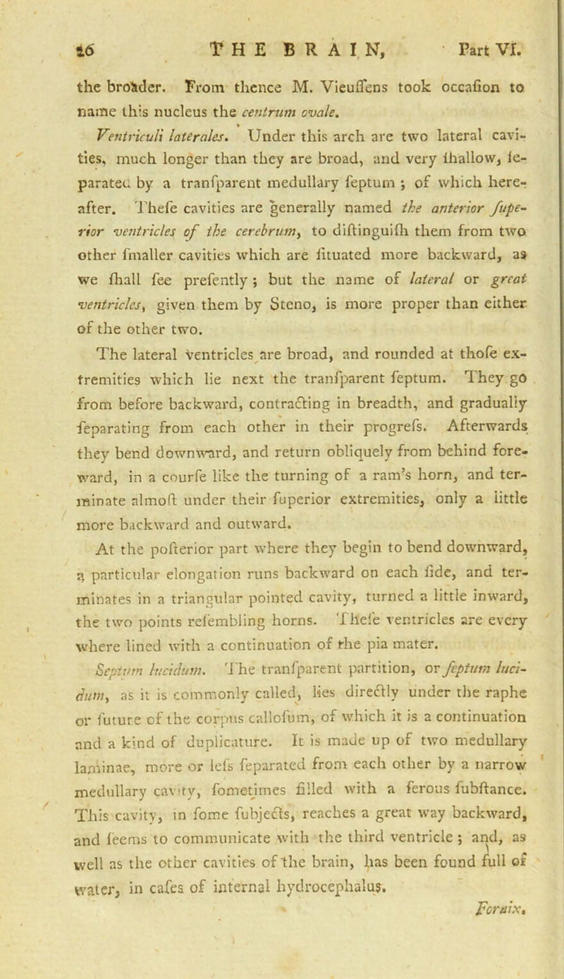 the broader. From thence M. Vieuflens took occafion to name this nucleus the centrum ovale. > Ventriculi laterales. Under this arch are two lateral cavi- ties, much longer than they are broad, and very ihallow, ie- paratec. by a tranfparent medullary feptum ; of which here- after. Thefe cavities are generally named the anterior fupe- rior ventricles of the cerebrum, to diftinguifh them from two other fmaller cavities which are fituated more backward, as we fhall fee prefently ; but the name of lateral or great ventricles, given them by Steno, is more proper than either of the other two. The lateral Ventricles are broad, and rounded at thofe ex- tremities which lie next the tranfparent feptum. They go from before backward, contrafling in breadth, and gradually feparating from each other in their progrefs. Afterwards; they bend downward, and return obliquely from behind fore- ward, in a courfe like the turning of a ram’s horn, and ter- minate nlmoft under their fuperior extremities, only a little more backward and outward. At the pofterior part where they begin to bend downward, 3 particular elongation runs backward on each tide, and ter- minates in a triangular pointed cavity, turned a little inward, the two points refembling horns. Thefe ventricles are every where lined with a continuation of the pia mater. Septum h/cidum. The tranfparent partition, or feptum luci- dum, as it is commonly called, lies direclly under the raphe or future of the corpus callofum, of which it is a continuation and a kind of dupbcature. It is made up of two medullary laminae, more or lels feparated from each other by a narrow medullary cavity, fometirnes filled with a ferous fubftance. This cavity, in fome fubjecls, reaches a great way backward, and feems to communicate with the third ventricle ; and, as well as the other cavities of the brain, has been found full of water, in cafes of internal hydrocephalus. Formx, ' t