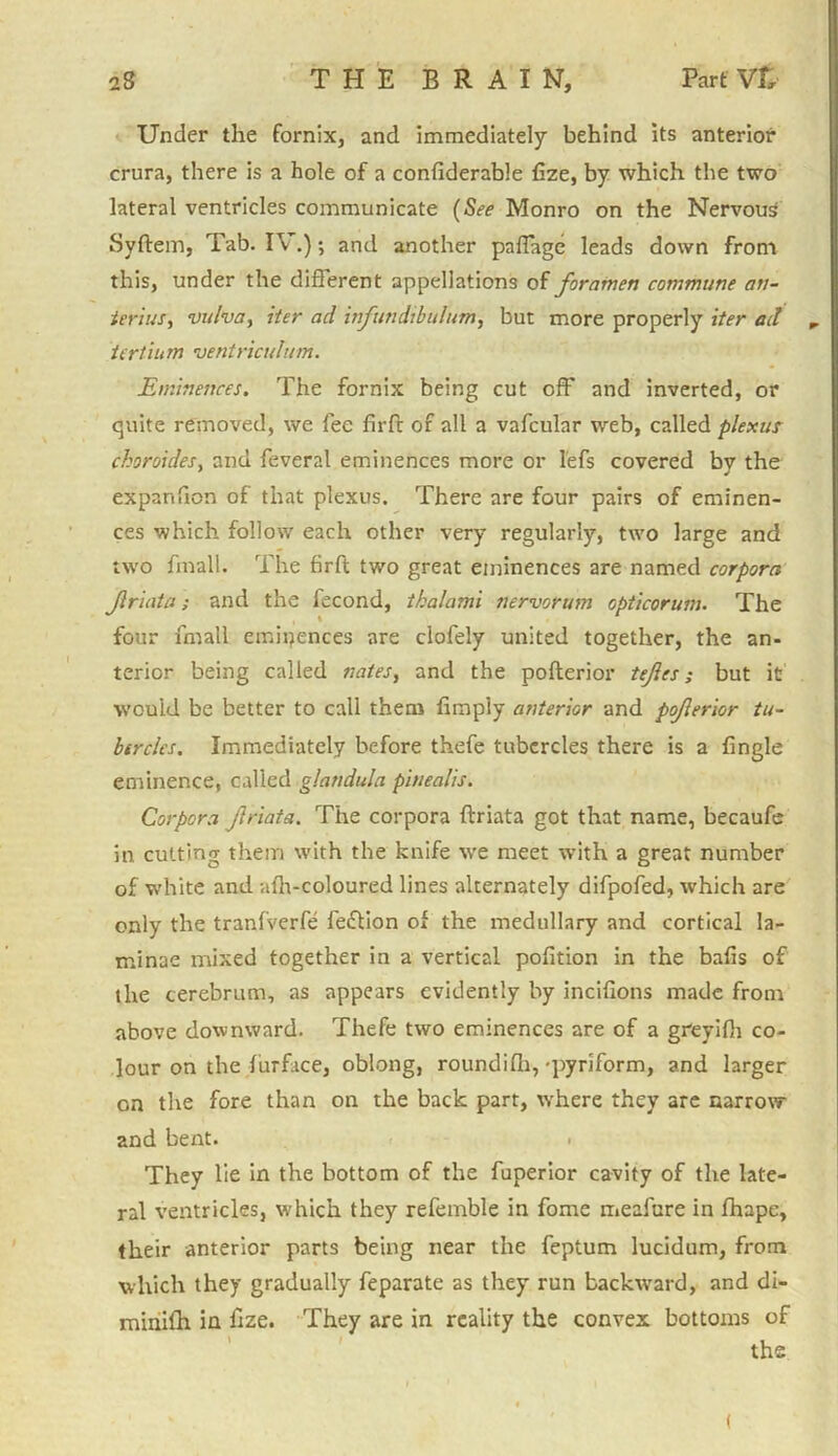 Under the fornix, and immediately behind its anterior crura, there is a hole of a confiderable Cze, by which the two lateral ventricles communicate (See Monro on the Nervous Syftem, Tab. IV.) *, and another paffage leads down from this, under the different appellations of foramen commune an- ierius, vulva, iter ad infundibulum, but more properly iter ad „ tertium ventriculum. Eminences. The fornix being cut off and inverted, or quite removed, we fee firft of all a vafcular web, called plexur choroides, and feveral eminences more or 1'efs covered by the expanfion of that plexus. There are four pairs of eminen- ces which follow each other very regularly, two large and two fmall. The firft two great eminences are named corpora Jlriata; and the fecond, tkalami nervorum opticorum. The four fmall eminences are clofely united together, the an- terior being called nates, and the pofterior tefes; but it would be better to call them limply anterior and poferior tu- bercles. Immediately before thefe tubercles there is a lingle eminence, called glandula pinealis. Corpora Jlriata. The corpora ftriata got that name, becaufe in cutting them with the knife we meet with a great number of white and afh-coloured lines alternately difpofed, which are only the tranfverfe feftion of the medullary and cortical la- minae mixed together in a vertical pofition in the bafis of the cerebrum, as appears evidently by incifions made from above downward. Thefe two eminences are of a greyifh co- lour on the furface, oblong, roundifh, -pyriform, and larger on the fore than on the back part, where they are narrow and bent. . They lie in the bottom of the fuperior cavity of the late- ral ventricles, which they refemble in fome meafure in fhape, their anterior parts being near the feptum lucidum, from which they gradually feparate as they run backward, and di- minifh in Cze. They are in reality the convex bottoms of the (