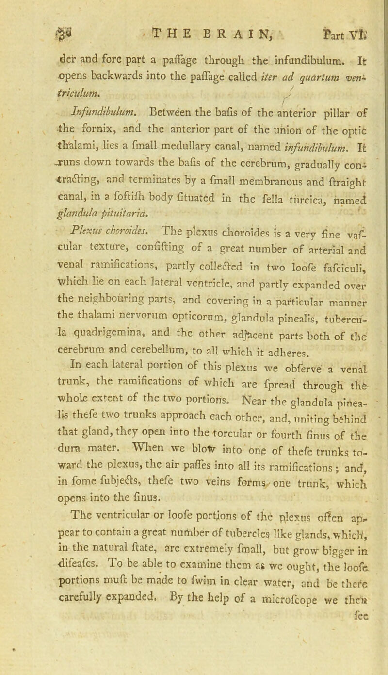 tier and fore part a paflage through the infundibulum. It opens backwards into the paflage called iter ad quartum ven- triculum. f Infundibulum. Between the bafis of the anterior pillar of ■the fornix, and the anterior part of the union of the optic th'alami, lies a fmall medullary canal, named infundibulum. It -runs down towards the bafis of the cerebrum, gradually con- drafting, and terminates by a fmall membranous and flraight canal, m a foftifh body fltuated in the fella turcica, named glandula pituitaria. Plexus choroides. The plexus choroides is a very fine v;jfl cular texture, confifting of a great number of arterial and venal ramifications, partly collefted in two loofe fafciculi, which lie on each lateral ventricle, and partly expanded over the neighbouring parts, and covering in a particular manner the thalami nervorum opticorum, glandula pinealis, tubercu- la quadrigemina, and the other adjacent parts both of the cerebrum and cerebellum, to all which it adheres. In each lateral portion of this plexus we obferve a venal trunk, the ramifications of which are fpread through the whole extent of the two portions. Near the glandula pinea- lis thefe two trunks approach each other, and, uniting behind * that gland, they opem info the torcular or fourth finus of the dura mater. When we blow into one of thefe trunks to- ward the plexus, the air pafles into all its ramifications ; and, in fome fubjefts, thefe two veins forms.- one trunk, which opens into the finus. The ventricular or loofe portions of the plexus often ap.- pear to contain a great number of tubercles like glands, which, in the natural ftate, are extremely fmall, but grow bigger in difeafes. To be able to examine them as we ought, the loofe portions mud be made to fwim in clear water, and be thefe carefully expanded. By the help of a miefofeope we then fee