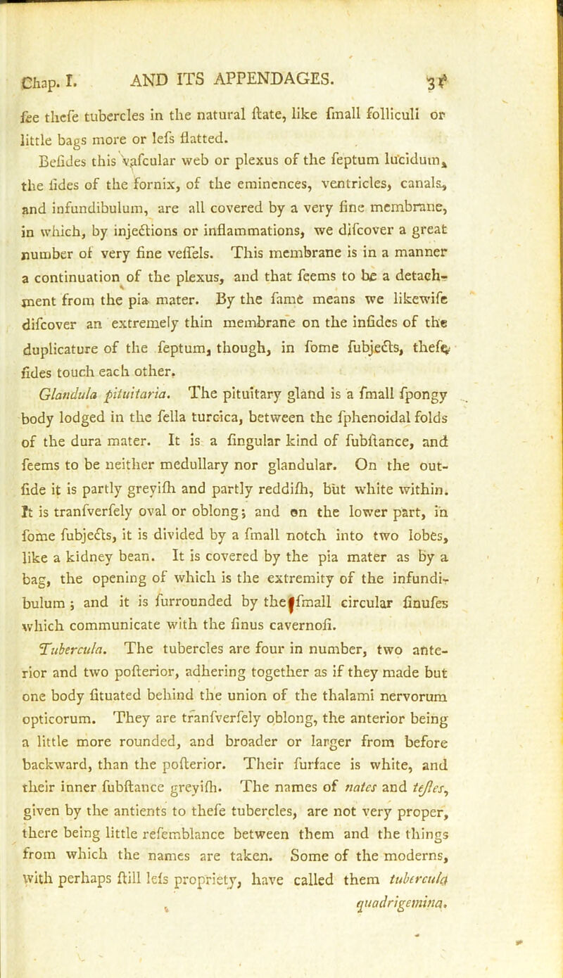 fee thefe tubercles in the natural Hate, like fmall folliculi or little bags more or lefs flatted. Befides this •v.afcular web or plexus of the feptum ltfcidum* the tides of the fornix, of the eminences, ventricles, canals, and infundibulum, are all covered by a very fine membrane, in which, by injections or inflammations, we difeover a great number ot very fine veflels. This membrane is in a manner a continuation of the plexus, and that feems to be a detach- ment from the pia mater. By the fame means we likewife difeover an extremely thin membrane on the infides of the duplicature of the feptum, though, in fome fubjeCts, tlief$ Tides touch each other. Glandula pituitaria. The pituitary gland is a fmall fpongy body lodged in the fella turcica, between the fphenoidal folds of the dura mater. It is a Angular kind of fubltance, and feems to be neither medullary nor glandular. On the out- fide it is partly greyifh and partly reddifh, but white within. It is tranfverfely oval or oblong •, and on the lower part, in fome fubjeCls, it is divided by a fmall notch into two lobes, like a kidney bean. It is covered by the pia mater as by a bag, the opening of which is the extremity of the infundi- bulum ; and it is furrounded by the|fmall circular finufes which communicate with the finus cavernofi. Tubercula. The tubercles are four in number, two ante- rior and two pofterior, adhering together as if they made but one body fituated behind the union of the thalami nervorum opticorum. They are tranfverfely oblong, the anterior being a little more rounded, and broader or larger from before backward, than the pofterior. Their furface is white, and their inner fubftance greyifh. The names of nates and tejles, given by the antients to thefe tubercles, are not very proper, there being little refemblance between them and the things from which the names are taken. Some of the moderns, with perhaps ftill lels propriety, have called them tubercula quadngemina.