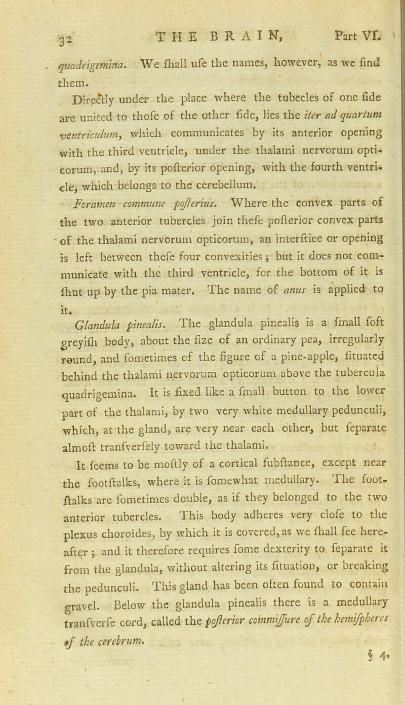 , quadrigemina. We fhall ufe the names, however, as we find them. Dire&ly under the place where the tubecles of one fide are united to thofe of the other fide, lies the iter ad quartum ventrtculum, which communicates by its anterior opening with the third ventricle, under the thalami nervorum opti- corum, and, by its pofterior opening, with the fourth ventri- cle, which belongs to the cerebellum. Fcratncn commune pojierius. Where the convex parts of the two anterior tubercles join thefe pofterior convex parts of the thalami nervorum opticorum, an interftice or opening is left between thefe four convexities •, but it does not com- municate with the third ventricle, for the bottom of it is Ihut up by the pia mater. The name of amis is applied to it, Glandula pinealis. The glandula pinealis is a {mall foft greyifii body, about the fize of an ordinary pea, irregularly round, and fometimes of the figure of a pine-apple, fituatcd behind the thalami nervorum opticorum above the lubercula quadrigemina. It is fixed like a fmall button to the lower part of the thalami, by two very white medullary pedunculi, which, at the gland, are very near each other, but feparatc almoft: tranfverfely toward the thalami. It feems to be moftly of a cortical fubftance, except near the footftalks, where it is fomewhat medullary. The foot- ftalks are fometimes double, as if they belonged to the two anterior tubercles. This body adheres very clofe to the plexus choroides, by which it is covered, as we fliall fee here- after •, and it therefore requires fome dexterity to feparate it from the glandula, without altering its fituation, or breaking the pedunculi. This gland has been often found to contain gravel. Below the glandula pinealis there is a medullary tranfverfe cord, called the pojicrior commijfure of the hemifpheres »f the cerebrum.